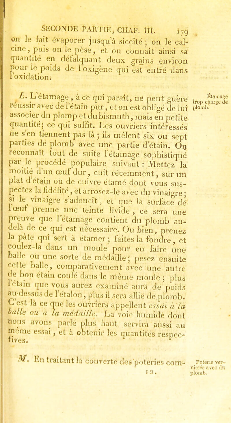 on le fait évaporer jusqu'à siccilé ; on le cal- cine, puis on le pèse, et on connaît ainsi sa quantité en défalquant deux grains environ pour le poids de l'oxigène qui est entré dans 1 oxidation. ;amase L. L'étamage, à ce qui parait, ne peut guère trop cÈrge^ réussir avec de 1 etam pur, et on est obligé de lui P,omb- associer du plomp et du bismuth, mais en petite quantité; ce qui suffit. Les ouvriers intéressés ne s'en tiennent pas là ; ils mêlent six ou sept parties de plomb avec une partie d'étain. On. reconnaît tout de suite l'étamage sophistiqué par le procédé populaire suivant : Mettez la moitié d'un œuf dur, cuit récemment, sur un plat d'étain ou de cuivre étamé dont vous sus- pectez la fidélité, et arrosez-le avec du vinaigre ; si le vinaigre s'adoucit, et que la surface de lœuf prenne une teinte livide, ce sera une preuve que l'étamage contient du plomb au- delà de ce qui est nécessaire. Ou bien, prenez la pâte qui sert à étamer; faites-la fondre, et coulez-la dans un moule pour en faire une balle ou une sorte de médaille; pesez ensuite celte balle, comparativement avec une autre de bon étain coulé dans le même moule ; plus rétam que vous aurez examiné aura de poids au-dessus de l'étalon, plus il sera allié de plomb. C est là ce que les ouvriers appellent essai à la balle ou h la médaille. La voie humide dont nons avons parlé plus haut servira aussi au même essai, et à obtenir les quantités respec- ^ A V {_ O m M. En traitant la couverte des poteries com- Pûm™w 1 nisse;: avec d-l