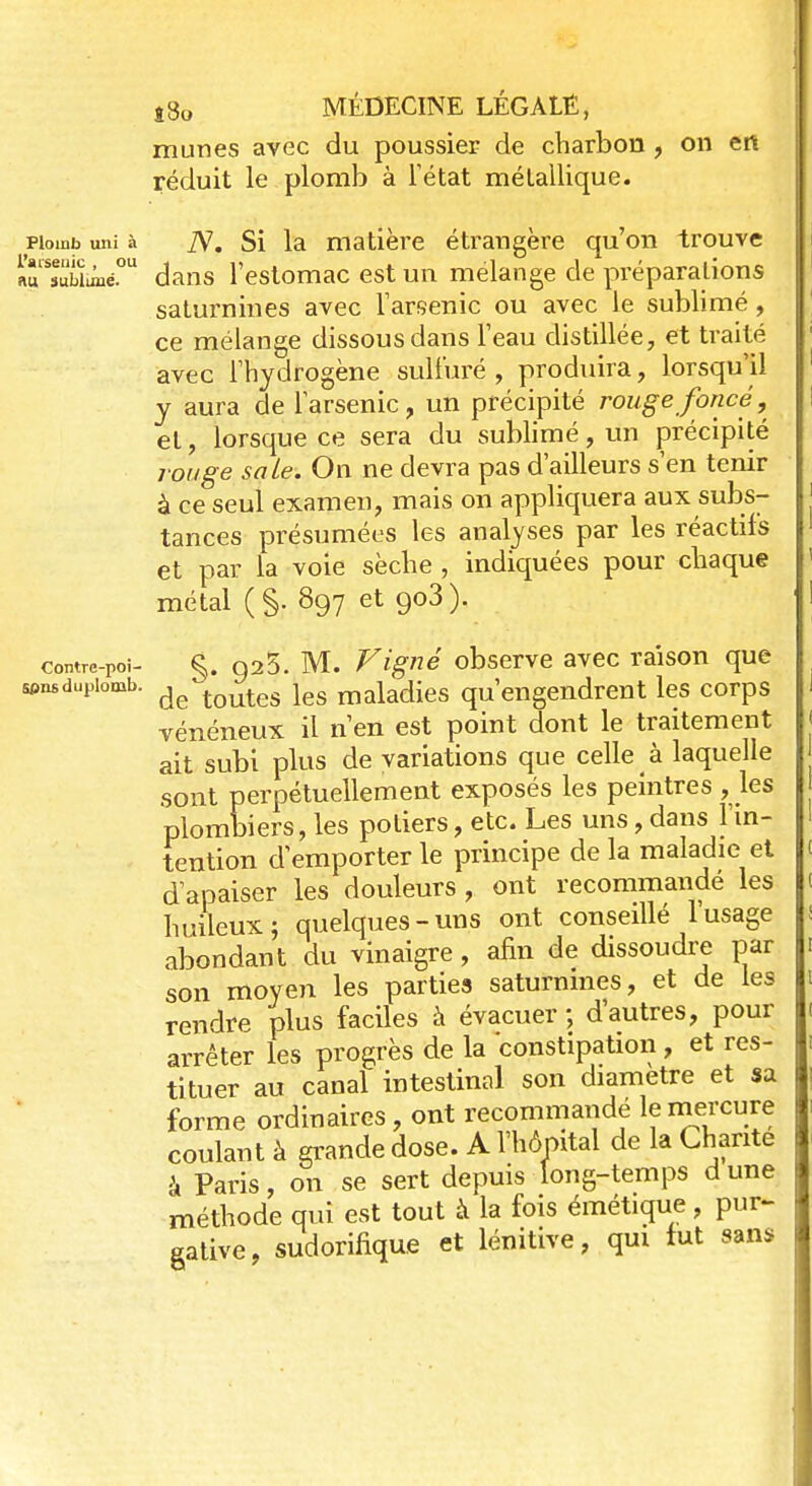 mûries avec du poussier de charbon, on en réduit le plomb à l'état métallique. Plomb uni à iV. Si la matière étrangère qu'on trouve aîSïûbïanéOU dans l'estomac est un mélange de préparations saturnines avec l'arsenic ou avec le sublimé, ce mélange dissous dans l'eau distillée, et traité avec l'hydrogène sulfuré , produira, lorsqu'il y aura de l'arsenic, un précipité rouge foncé, et, lorsque ce sera du sublimé, un précipité rouge sa Le. On ne devra pas d'ailleurs s'en tenir à ce seul examen, mais on appliquera aux subs- tances présumées les analyses par les réactifs et par la voie sèche , indiquées pour chaque métal (§. 897 et go3). comre-Poi- §. Q25. M. Vigné observe avec raison que wnsdupiomb. de tQutes leg maiaciies qu'engendrent les corps vénéneux il n'en est point dont le traitement ait subi plus de variations que celle à laquelle sont perpétuellement exposés les peintres , les plombiers, les potiers, etc. Les uns, dans l'in- tention d'emporter le principe de la maladie et d'apaiser les douleurs , ont recommandé les huileux; quelques-uns ont conseillé l'usage abondant du vinaigre, afin de dissoudre par son moyen les parties saturnines, et de les rendre plus faciles à évacuer; d'autres, pour arrêter les progrès de la constipation, et res- tituer au canal intestinal son diamètre et sa forme ordinaires, ont recommandé le mercure coulant à grande dose. A l'hôpital de la Chante à Paris, on se sert depuis long-temps dune méthode qui est tout à la fois émétique, pur- gative, sudorifique et lénitive, qui tut sans