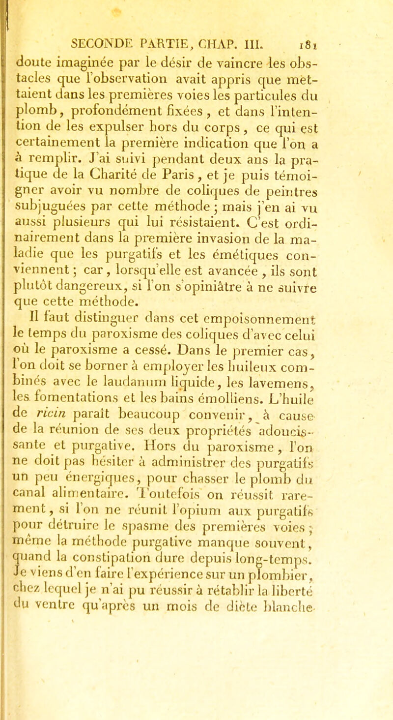 doute imaginée par le désir de vaincre les obs- tacles que l'observation avait appris que met- taient dans les premières voies les particules du plomb, profondément fixées , et dans l'inten- tion de les expulser hors du corps, ce qui est certainement la première indication que l'on a à remplir. J'ai suivi pendant deux ans la pra- tique de la Charité de Paris, et je puis témoi- gner avoir vu nombre de coliques de peintres subjuguées par cette méthode ; mais j'en ai vu aussi plusieurs qui lui résistaient. C'est ordi- nairement dans la première invasion de la ma- ladie que les purgatifs et les émétiques con- viennent ; car, lorsqu'elle est avancée , ils sont plutôt dangereux, si l'on s'opiniâtre à ne suivre que cette méthode. Il faut distinguer dans cet empoisonnement le temps du paroxisme des coliques d'avec celui où le paroxisme a cessé. Dans le premier cas, l'on doit se borner à employer les huileux com- binés avec le laudanum liquide, les lavemens, les fomentations et les bains émolliens. L'huile de ricin paraît beaucoup convenir, à cause de la réunion de ses deux propriétés adoucis- sante et purgative. Hors du paroxisme, l'on ne doit pas hésiter à administrer des purgatifs un peu énergiques, pour chasser le plomb du canal alimentaire. Toutefois on réussit rare- ment, si l'on ne réunit l'opium aux purgatifs pour détruire le spasme des premières voies j même la méthode purgative manque souvent, quand la constipation dure depuis long-temps. Je viens d'en faire l'expérience sur un plombier, chez lequel je n'ai pu réussir à rétablir la liberté Bu ventre qu'après un mois de dicte blanche