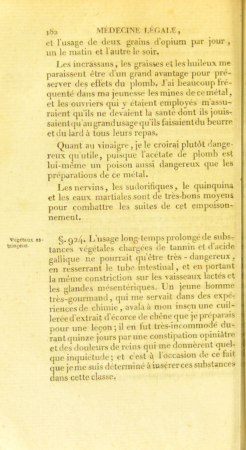et l'usage de deux grains d'opium par jour , un le matin et l'autre le soir. Les incrassans, les graisses et les huileux me paraissent être d'un grand avantage pour pré- server des effets du plomb. J'ai beaucoup fré- quenté dans ma jeunesse les mines decemétal, et les ouvriers qui y étaient employés m'assu- raient qu'ils ne devaient la santé dont ils jouis- saientqu'augrandusagequ'ilsfaisaientdu beurre et du lard à tous leurs repas, Quant au vinaigre, je le croirai plutôt dange- reux qu'utile, pgisque l'acétate de plomb est lui-même un poison aussi dangereux crue les préparations de ce métal, Lesnervins, les sudorifiques, le quinquina et les eaux martiales sont de très-bons moyens pour combattre les suites de cet empoison- nement, Végétaux as- §. 924. L'usage long-temps prolongé de subs- îringeus. tances végétales chargées de tannin et d'acide gallique ne pourrait qu'être très - dangereux, en resserrant le tube intestinal, et en portant la même construction sur les vaisseaux lactés et les glandes mésentériques. Un jeune homme très-gourmand, qui me servait dans des expé- riences de chimie, avala à mon insçu une cuil- lerée d'extrait d ecorce de chêne que je préparais pour une leçon; il en fut très-incommodé du- rant quinze jours par une constipation opiniâtre et des douleurs de reins qui me donnèrent quel- que inquiétude; et c'est à l'occasion de celait que je me suis déterminé à insérer ces substances dans cette classe.