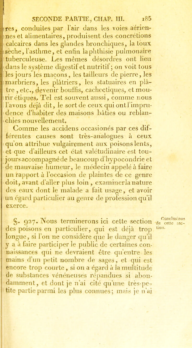 • res, conduites par l'air dans les voies aérien- mes et alimentaires, produisent des concrétions calcaires dans les glandes bronchiques, la toux •sèche, l'asthme, et enfin laphthisie pulmonaire ! tuberculeuse. Les mêmes désordres ont lieu i dans le système digestif et nutritif; on voit tous lies jours les maçons, les tailleurs de pierre, les !marbriers, les plâtriers, les statuaires en plâ- tre , etc., devenir bouffis, cachectiques, et mou- irir étiques, Tel est souvent aussi, comme nous lavons déjà dit, le sort de ceux qui ont l'impru- dence d'habiter des maisons bâties ou reblan- chies nouvellement. Comme les accidens occasionés par ces dif- férentes causes sont très-analogues à ceux qu'on attribue vulgairement aux poisons lents, et que d'ailleurs cet état valétudinaire est tou- jours accompagné de beaucoup d'hypocondrie et de mauvaise humeur, le médecin appelé à faire un rapport à l'occasion de plaintes de ce genre doit, avant d'aller plus loin , examinerla nature des eaux dont le malade a fait usage, et avoir un égard particulier au genre de profession qu'il exerce. §. 927. Nous terminerons ici celte section je des poisons en particulier, qui est déjà trop ti0 longue, si l'on ne considère que le danger qu'il y a à faire participer le public de certaines con- naissances qui ne devraient être qu'entre les mains d'un petit nombre de sages, et qui est encore trop courte, si on a égard à Ja multitude de substances vénéneuses répandues si abon- damment, et dont je n'ai cité qu'une très-pe-* titc partie parmi les plus connues; mais je n'ai