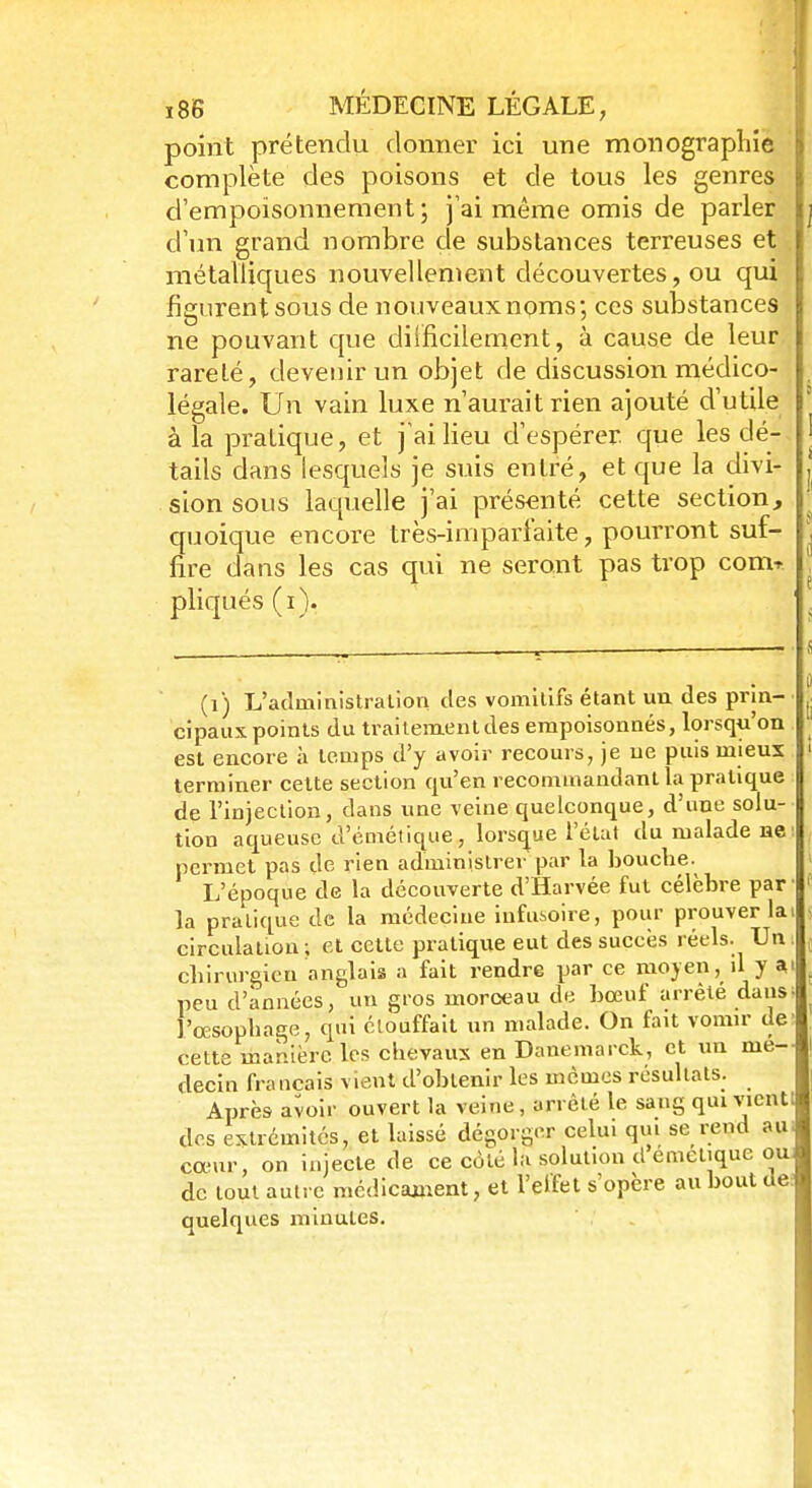 point prétendu donner ici une monographie complète des poisons et de tous les genres d'empoisonnement ; j'ai même omis de parler d'un grand nombre de substances terreuses et métalliques nouvellement découvertes, ou qui figurent sous de nouveaux noms; ces substances ne pouvant que difficilement, à cause de leur rareté, devenir un objet de discussion médico- légale. Un vain luxe n'aurait rien ajouté d'utile à la pratique, et j'ai lieu d'espérer, que les dé- tails dans lesquels je suis entré, et que la divi- sion sous laquelle j'ai présenté cette section, quoique encore très-imparfaite, pourront suf- fire dans les cas qui ne seront pas trop com- pliqués (i). (i) L'administralion des vomitifs étant un des prin- cipaux points du traitement des empoisonnés, lorsqu'on est encore à temps d'y avoir recours, je ne puis mieux terminer cette section qu'en recommandant la pratique de l'injection, dans une veine quelconque, d'une solu- tion aqueuse d'émétique, lorsque l'état du malade ne: permet pas de rien administrer par la bouche. L'époque de la découverte d'Harvée fut célèbre par' la pratique de la médecine infusoire, pour prouver lai circulation ; et cette pratique eut des succès réels. Un i chirurgien anglais a fait rendre par ce moyen, il y ai peu d'années, un gros moroeau de bœuf arrêté dans; l'œsophage, qui étouffait un malade. On fait vomir de' cette manière les chevaux en Danemarck, et un me-- decin français vient d'obtenir les mêmes résultats. Après avoir ouvert la velue , arrêté le sang qui vient! des extrémités, et laissé dégorger celui qui se rend au; cœur, on injecte de ce côté la solution d émétique ou de tout autre médicament, et l'elfet s'opère au bout de: quelques minules.