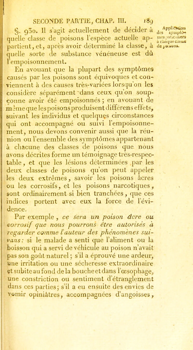 §. 930. Il s'agit actuellement de décider à dcsAp^^ auelle classe de poisons l'espèce actuelle ap- méspaticiaiers 1 yl r ; t • 1 a chaque crnsse partient,et, après avoir déterminé la classe, à devons, quelle sorte de substance vénéneuse est dû l'empoisonnement. En avouant que la plupart des symptômes causés par les poisons sont équivoques et con- viennent à des causes très-variées lorsqu'on les considère séparément dans ceux qu'on soup- çonne avoir été empoisonnés ; en avouant de même que les poisons produisent différens effets, suivant les individus et quelques circonstances qui ont accompagné ou suivi l'empoisonne- ment, nous devons convenir aussi que la réu- nion ou l'ensemble des symptômes appartenant à chacune des classes de poisons que nous avons décrites forme un témoignage très-respec- table , et que les lésions déterminées par les deux classes de poisons qu'on peut appeler les deux extrêmes, savoir les poisons acres ou les corrosifs, et les poisons narcotiques, sont ordinairement si bien tranchées, que ces indices portent avec eux la force de l'évi- dence. Par exemple , ce sera un poison âcre ou corrosif que nous pourrons être autorisés à regarder comme ïauteur des phénomènes sui- vans: si le malade a senti que l'aliment ou la boisson qui a servi de véhicule au poison n'avait pas son goût naturel ; s'il a éprouvé une ardeur, une irritation ou une sécheresse extraordinaire çt subite au fond de la bouche et dans l'œsophage, une constriction ou sentiment d'étranglement dans ces parties ; s'il a eu ensuite des envies de vomir opiniâtres, accompagnées d'angoisses,