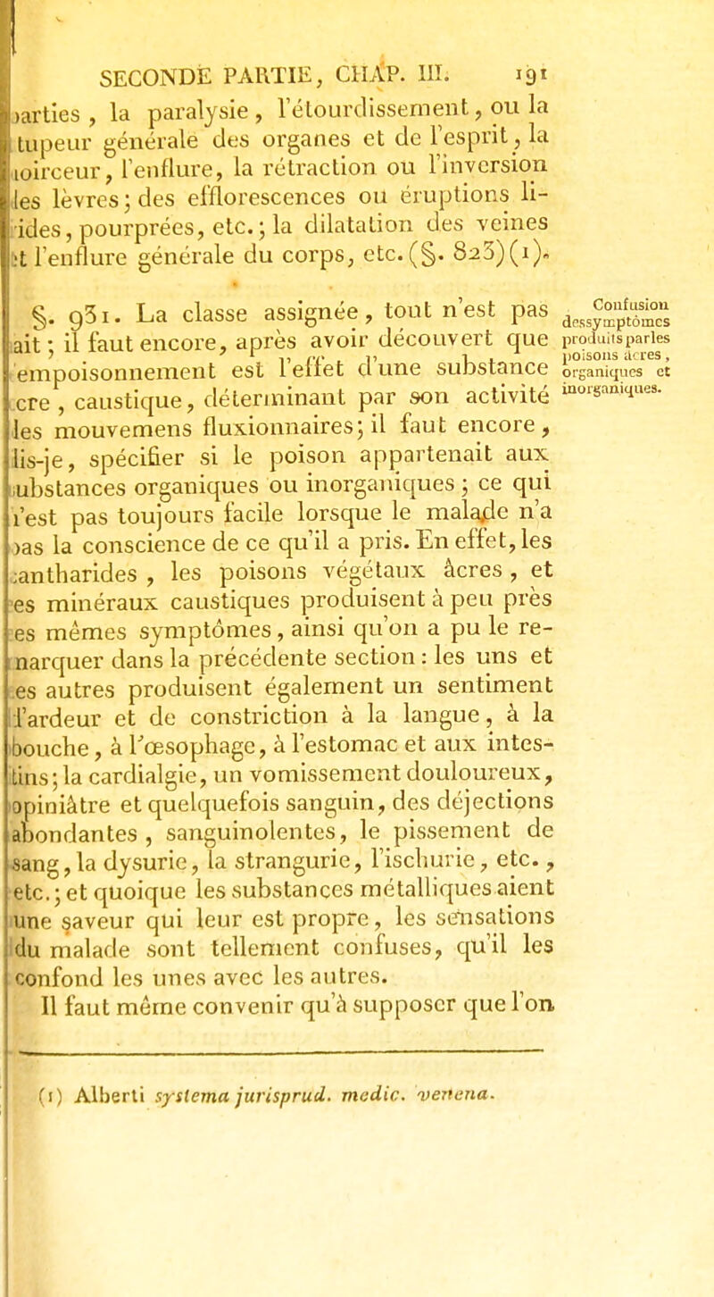 parties, la paralysie, 1 etburdissementpu la i lupeur générale des organes et de l'esprit , la loirceur, l'enflure, la rétraction ou l'inversion les lèvres ; des efflorescences ou éruptions li- ides, pourprées, etc.; la dilatation des veines ît l'enflure générale du corps, etc.(§. 823)(V §. 931. La classe assignée, tout n'est pas dess^™ «ait* il faut encore, après avoir découvert que produits paries I ? 7 1 p/> ,i> i . poisons acres, empoisonnement est leliet dune substance organiques et cre, caustique, déterminant par son activité *«■■«»*■■ les mouvemens fluxionnaires ; il faut encore, lis-je, spécifier si le poison appartenait aux iubstances organiques ou inorganiques ; ce qui l'est pas toujours facile lorsque le malarle n'a oas la conscience de ce qu'il a pris. En effet, les ;antharides , les poisons végétaux âcres , et >es minéraux caustiques produisent à peu près -es mêmes symptômes, ainsi qu'on a pu le re- marquer dans la précédente section : les uns et es autres produisent également un sentiment l'ardeur et de constriction à la langue, à la ibouche, à l'œsophage, à l'estomac et aux intes- itins ; la cardialgie, un vomissement douloureux, opiniâtre et quelquefois sanguin, des déjections abondantes, sanguinolentes, le pissement de sang, la dysurie, la strangurie, l'ischurie, etc., etc. ; et quoique les substances métalliques aient iune saveur qui leur est propre, les sensations Idu malade sont tellement confuses, qu'il les confond les unes avec les autres. Il faut même convenir qu'à supposer que l'on,