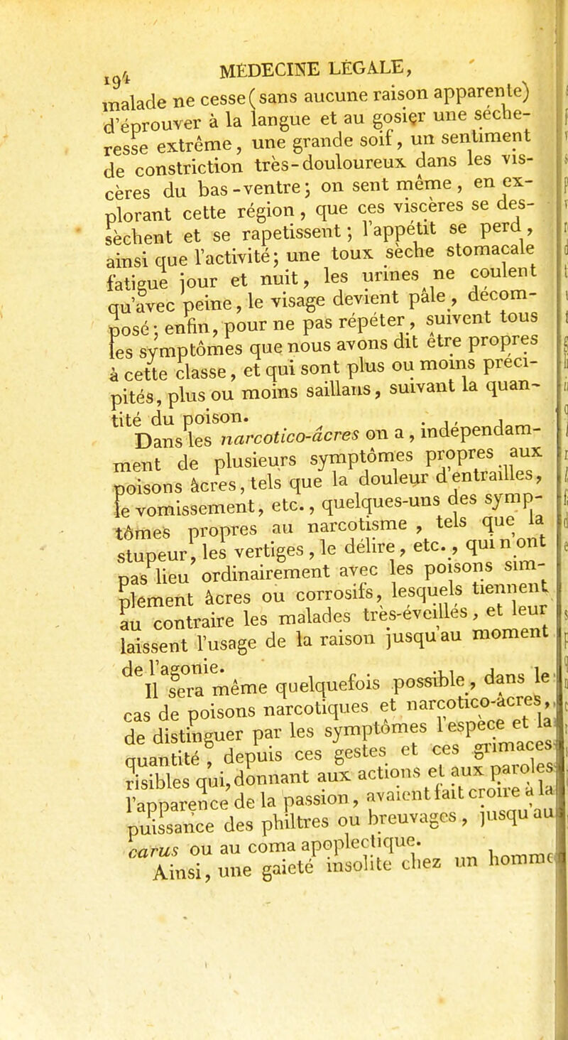 malade ne cesse (sans aucune raison apparente) d'éprouver à la langue et au gosier une séche- resse extrême, une grande soif, un sentiment de constriction très-douloureux dans les vis- cères du bas -ventre ; on sent même , en ex- plorant cette région, que ces viscères se des- sèchent et se rapetissent; 1 appétit se perd, ainsi que l'activité; une toux sèche stomacale fatigue jour et nuit, les urines ne coulent qu'avec peine, le visage devient pale , décom- posé: enfin, pour ne pas répéter suivent tous L symptômes que nous avons dit être propres à cette classe, et qui sont plus ou moins préci- pités, plus ou moins saillans, suivant la quan- tité du poison. . , Dans les narcotico-âcres on a, indépendam- ment de plusieurs symptômes propres; aux poisons àcres,tels que la douleur dentrailles, ïe vomissement, etc., quelques-uns des symp- tômes propres au narcotisme , tels que la stupeur, les vertiges,le délire, etc. , quittant nas lieu ordinairement avec les poisons sim- plement àcres ou corrosifs, lesquels tiennent au Contraire les malades très-éveillés et^eur laissent l'usage de la raison jusquau moment ^iTmême quelquefois possible dans le ■ cas de poisons narcotiques et narcotico-acres ,, de distinguer par les symptômes ^ miantité depuis ces gestes et ces giimaces Sequi>nnant au'x actions et aux parole, Apparence de la passion, avaient fait croire a la pSance des philtres ou breuvages, msquau carus ou au coma apoplectique. Ainsi, une gaieté insolite chez un homme
