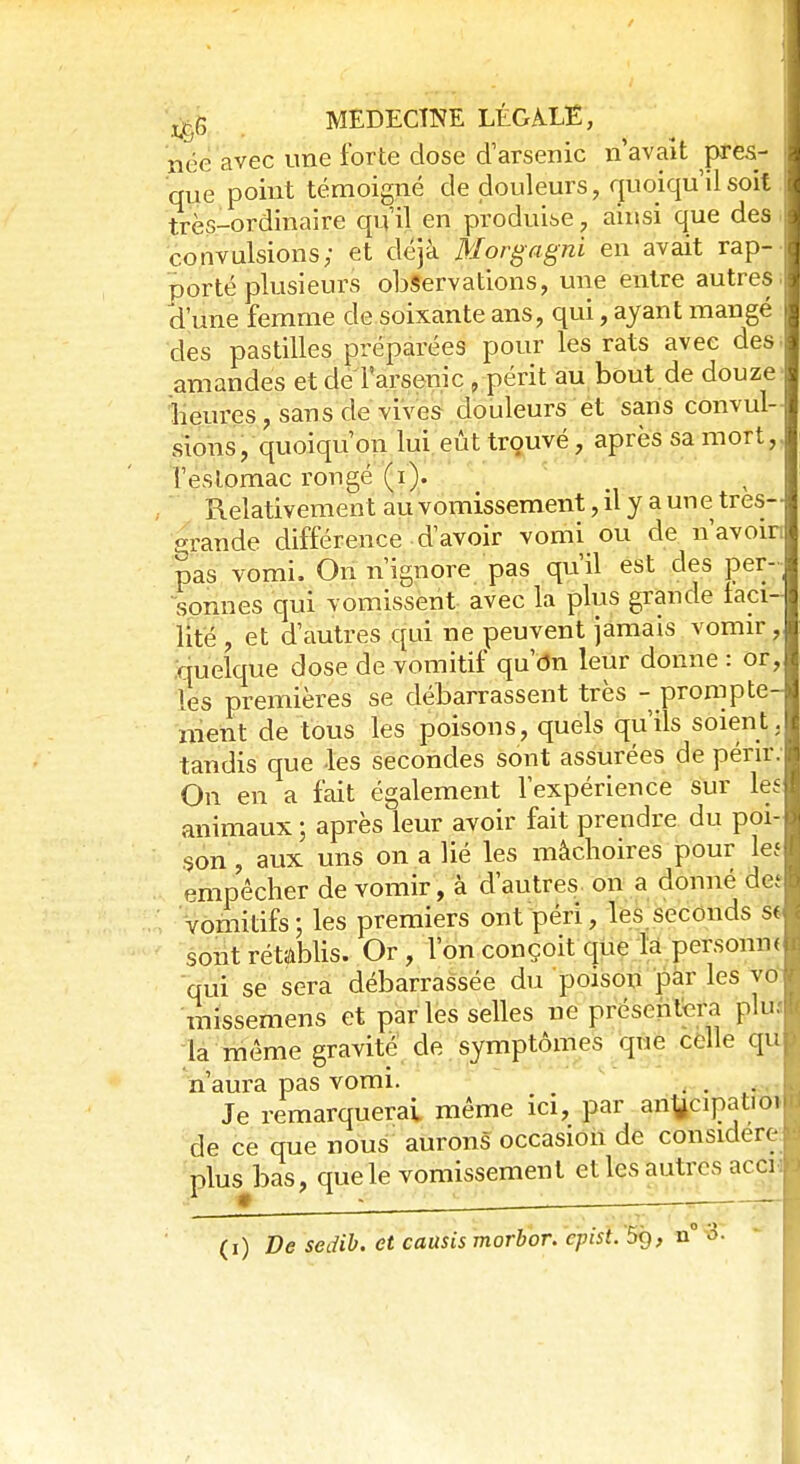 / jj*6 MEDECÏNE LÉGALE, née avec une forte dose d'arsenic n'avait pres- que point témoigné de douleurs, quoiqu'il soit très-ordinaire qu'il en produise, ainsi que des convulsions; et déjà Morgagni en avait rap- porté plusieurs observations, une entre autres d'une femme de soixante ans, qui, ayant mangé des pastilles préparées pour les rats avec des amandes et de l'arsenic , périt au bout de douze heures, sans de vives douleurs et sans convul- sions, quoiqu'on lui eût trouvé, après sa mort, l'estomac rongé (i). Relativemen t au vomissement, il y a une très- «rande différence d'avoir vomi ou de n'avoin pas vomi. On n'ignore pas qu'il est des per- sonnes qui vomissent avec la plus grande faci- lité , et d'autres qui ne peuvent jamais vomir, quelque dose de vomitif qu'dn leur donne : or, les premières se débarrassent très - prompte- ment de tous les poisons, quels qu'ils soient, tandis que -les secondes sont assurées de périr. On en a fait également l'expérience sur les animaux ; après leur avoir fait prendre du poi- son , aux uns on a lié les mâchoires pour les empêcher de vomir, à d'autres on a donné det vomitifs; les premiers ont péri, les seconds s< sont rétablis. Or, l'on conçoit que la personne qui se sera débarrassée du poison par les yo missemens et par les selles ne présentera plu; la même gravité de symptômes que celle qu n'aura pas vomi. . . Je remarquerai même ici, par anfccipatioi de ce que nous aurons occasion de considère plus bas, que le vomissement et les autres acci (i) De sedib. et caasis morbor. cpist. 5g, n° 3.
