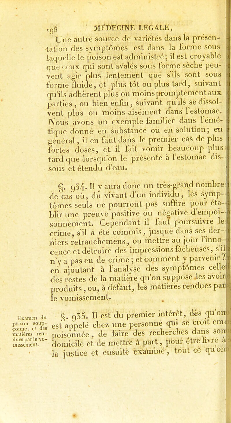 Une autre source de variétés dans la présen- tation des symptômes est dans la forme sous laquelle le poison est administré; il est croyable que ceux qui sont avalés sous forme sèche peu- vent agir plus lentement que s'ils sont sous forme fluide, et plus tôt ou plus tard, suivant qu'ils adhèrent plus ou moins promptement aux parties , ou bien enfin, suivant qu'ils se dissol- vent plus ou moins aisément dans l'estomac. Nous avons un exemple familier dans lemé- tique donné en substance ou en solution; en général, il en faut dans le premier cas de plus fortes doses, et il fait vomir beaucoup plus tard que lorsqu'on le présente à l'estomac dis- sous et étendu d'eau. §. q34. Il y aura donc un très-grand nombre de cas où, du vivant d'un individu, les symp- tômes seuls ne pourront pas suffire pour éta- blir une preuve positive ou négative d'empoi- sonnement. Cependant il faut poursuivre le crime, s'il a été commis, jusque dans ses der- niers retranchemens, ou mettre au jour l'inno- cence et détruire des impressions fâcheuses, s'il n'y a pas eu de crime ; et comment y parvenir ? en ajoutant à l'analyse des symptômes celle: des restes de la matière qu'on suppose les avoin produits, ou, à défaut, les matières rendues par le vomissement. Eîaraen du §. 935. Il est du premier intérêt, des qu on SSST eTdTs est appelé chez une personne qui se croit emi mmièrès ren- poiSOnnée , de faire des recherches dans son Sncnt.V0 Somicile et de mettre à part, pour être livré à -la justice et ensuite examiné, tout ce quon