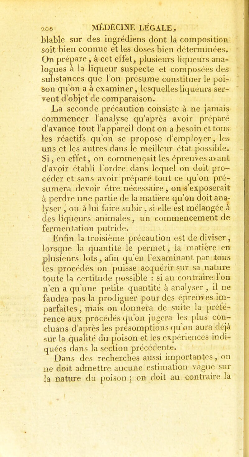 blable sur des ingrédiens dont la composition soit bien connue et les doses bien déterminées. On prépare, à cet effet, plusieurs liqueurs ana- logues à la liqueur suspecte et composées des substances que l'on présume constituer le poi- son qu'on a à examiner, lesquelles liqueurs ser- vent d'objet de comparaison. La seconde précaution consiste à ne jamais commencer l'analyse qu'après avoir préparé d'avance tout l'appareil dont on a besoin et tous les réactifs qu'on se propose d'employer, les uns et les autres dans le meilleur état possible. Si, en effet, on commençait les épreuves avant d'avoir établi l'ordre dans lequel on doit pro- céder et sans avoir préparé tout ce qu'on pré- sumera devoir être nécessaire, on s'exposerait à perdre une partie de la matière qu'on doit ana- lyser , ou à lui faire subir, si elle est mélangée à des liqueurs animales, un commencement de fermentation putride. Enfin la troisième précaution est de diviser , lorsque la quantité le permet, la matière en plusieurs lots, afin qu'en l'examinant par tous les procédés on puisse acquérir sur sa nature toute la certitude possible : si au contraire fou n'en a qu'une petite quantité à analyser , il ne faudra pas la prodiguer pour des épreuves im- parfaites, mais on donnera de suite la préfé- rence aux procédés qu'on jugera les plus con- cluans d'après les présomptions qu'on aura déjà sur la qualité du poison et les expériences indi- quées dans la section précédente. Dans des recherches aussi importantes, on ne doit admettre aucune estimation vague sur la nature du poison ; on doit au contraire la
