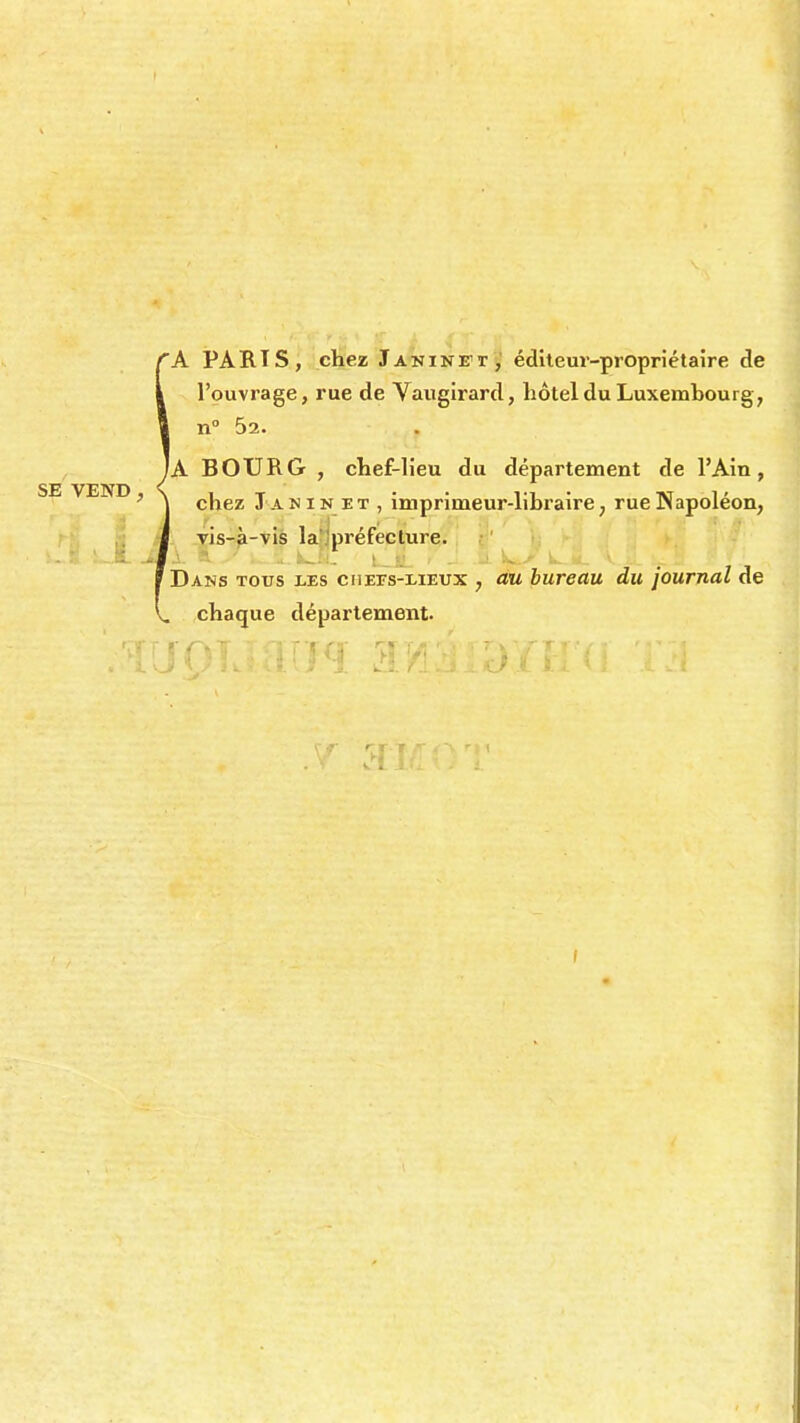 'A PARIS, chez Janine1!1, éditeur-propriétaire de l'ouvrage, rue de Vaugirard, hôtel du Luxembourg, n° 52. JA BOURG , chef-lieu du département de l'Ain, SE VEND, Six » Vi. • iw 1 ' ' | chez J anin et , imprimeur-libraire; rue JNapoieon, vis-à-vis la préfecture. Dans tous les chees-lieux , au bureau du journal de chaque département. i