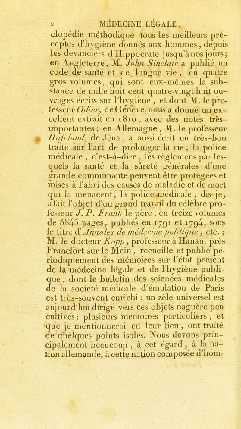 clopédie méthodique tous les meilleurs pré- ceptes d'hygiène donnés aux hommes, depuis les devanciers d'Hippocrale jusqu'à nos jours; en Angleterre, M. John Sinclair a publié un code de santé et de longue vie , en quatre gros volumes, qui sont eux-mêmes la sub- stance de mille huit cent quatre vingt huit ou- vrages écrits sur l'hygiène , et dont M. le pro- fesseur Odiev, de Genève, nous a donné un ex- cellent extrait en 1810 , avec des notes très- importantes ; en Allemagne , M. le professeur Hufeland, de Jéna , a aussi écrit un très-bon traité sur l'art de prolonger la vie ; la police médicale , c'est-à-dire , les règlemens par les- quels la santé et. la sûreté générales d'une grande communauté peuvent être protégées et mises à l'abri des causes de maladie et de mort qui la menacent; la police-médicale, dis-je, afait l'objet d'un grand travail du célèbre pro- fesseur J. P. Frank le père , en treize volumes de 5845 pages, publiés en l^qi et 1794* sous le titre d''Annales de médecine politique } etc. ; M. le docteur Kopp} professeur à Hanau, près Francfort sur le Mein , recueille et publie pé- riodiquement des mémoires sur l'état présent de la médecine légale et de l'hygiène publi- que , dont le bulletin des sciences médicales de la société médicale d'émulation de Paris est très-souvent enrichi ; un zèle universel est aujourd'hui dirigé vers ces objets naguère peu cultivés ; plusieurs mémoires particuliers , et que je mentionnerai en leur lieu , ont traité de quelques points isolés. Nous devons prin- cipalement beaucoup , à cet égard, à la na- tion allemande, à cette nation composée d'hom-