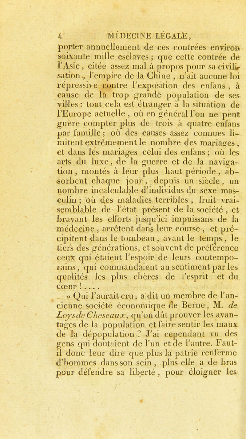 porter annuellement de ces contrées environ- soixante mille esclaves ; que cette contrée de l'Asie, citée assez mal à propos pour sa civilir sation., l'empire de la Chine , n'ait aucune loi répressive contre l'exposition des enfans , à cause de la trop grande population de ses villes : tout cela est étranger à la situation de l'Europe actuelle , où en général l'on ne peut guère compter plus de trois à quatre enfans par famille ; où des causes assez connues h> mitent extrêmement le nombre des mariag-es , et dans les mariages celui des enfans ; où les arts du luxe, de la guerre et de la naviga- tion , montés à leur plus haut période, ab- sorbent chaque jour, depuis un siècle, un nombre incalculable d'individus du sexe mas- culin ; où des maladies terribles , fruit vrai- semblable de l'état présent de la société , et bravant les efforts jusqu'ici impuissans de la médecine , arrêtent dans leur course , et pré- cipitent dans le tombeau , avant le temps , le tiers des générations, et souvent de préférence ceux qui étaient l'espoir de leurs contempo- rains, qui commandaient au sentiment par les qualités les plus chères de l'esprit et du cœur ! .... « Qui Saurait cru, a dit un membre de l'an- cienne société économique de Berne, M. de Lojsde Cheseaux, qu'on dût prouver les avan- tages de la population et faire sentir les maux de la dépopulation ? J'ai cependant vu des gens qui cloutaient de l'un et de l'autre. Faut- il donc leur dire que plus la patrie renferme d'hommes dans son sein , plus elle a de bras pour défendre sa liberté , pour éloigner les