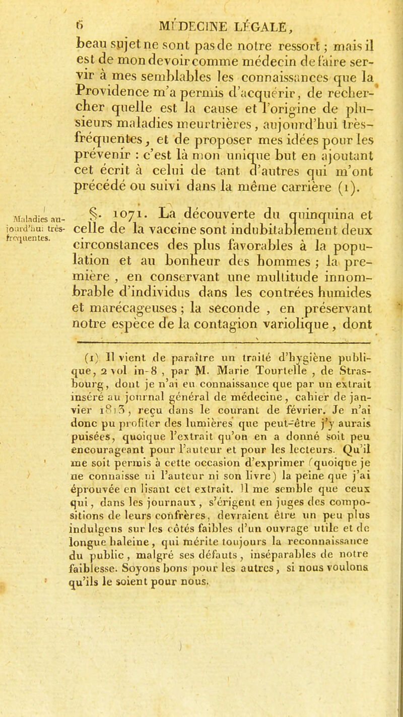 beau sujet ne sont pas de notre ressort ; mais il est de mon devoir comme médecin défaire ser- vir à mes semblables les connaissances que la Providence m'a permis d'acquérir, de r-echer-' cher quelle est la cause et l'origine de plu- sieurs maladies meurtrières , aujourd'hui très- fréquentes, et de proposer mes idées pour les prévenir : c'est là mon unique but en ajoutant cet écrit à celui de tant d'autres qui m'ont précédé ou suivi dans la même carrière (1). Maladie.an- S* 1°71- La découverte du quinquina et i?rSeStrès- celle de la vaccine sont indubitablement deux circonstances des plus favorables à la popu- lation et au bonheur des hommes ; la pre- mière , en conservant une multitude innom- brable d'individus dans les contrées humides et marécageuses ; la seconde , en préservant notre espèce de la contagion variolique , dont (i) Il vient de paraître un trailé d'hygiène publi- que, 2 vol in-8 , par M- Marie Tourtelle , de Stras- bourg, dont je n'ai eu connaissance que par un extrait inséré au journal général de médecine, cahier de jan- vier iSi.S i reçu dans le courant de février. Je n'ai donc pu profiler des lumières que peut-être j'y aurais puisées, quoique l'extrait qu'où en a donné soit peu encourageant pour l'auteur et pour les lecteurs. Qu'il me soit permis à cette occasion d'exprimer (quoique je ne connaisse ni l'auteur ni son livre) la peine que j'ai éprouvée en lisant cet extrait. 11 me semble que ceux qui, dans les journaux , s'érigent en juges des compo- sitions de leurs confrères, devraient être un peu plus indulgens sur les côtés faibles d'un ouvrage utile et de longue haleine, qui mérite toujours la reconnaissance du public , malgré ses défauts, inséparables de notre faiblesse. Soyons bons pour les autres, si nous voulons qu'ils le soient pour nous.
