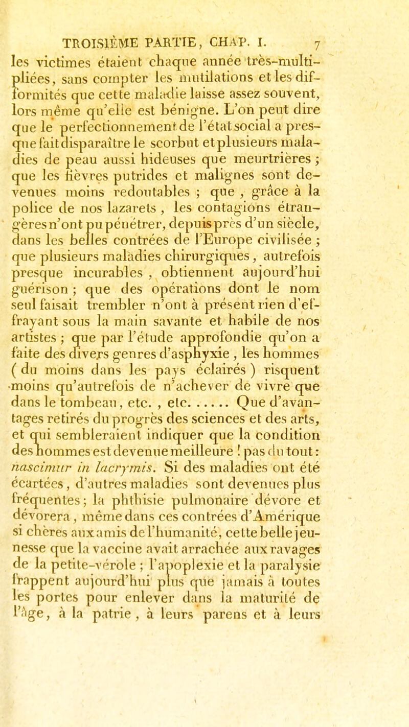 les victimes étaient chaque année très-multi- pliées, sans compter les mutilations et les dif- formités que cette maladie laisse assez souvent, lors même qu'elle est bénigne. L'on peut dire que le perfectionnement de l'état social a pres- que faitdisparaître le scorbut etplusieurs mala- dies de peau aussi hideuses que meurtrières ; que les lièvres putrides et malignes sont de- venues moins redoutables ; que , grâce à la police de nos lazarets , les contagions étran- gères n'ont pu pénétrer, depuis près d'un siècle, dans les belles contrées de l'Europe civilisée ; que plusieurs maladies chirurgiques, autrefois presque incurables , obtiennent aujourd'hui guérison ; que des opérations dont le nom seul faisait trembler n'ont à présent rien d'ef- frayant sous la main savante et habile de nos artistes ; que par l'élude approfondie qu'on a faite des divers genres d'asphyxie , les hommes ( du moins dans les pays éclairés ) risquent ■moins qu'autrefois de n'achever de vivre que dans le tombeau, etc. , etc Que d'avan- tages retirés du progrès des sciences et des arts, et qui sembleraient indiquer que la condition des hommes est devenue meilleure ! pas du tout : nascimur in lacrymis. Si des maladies ont été écartées, d'autres maladies sont devenues plus fréquentes; la phthisie pulmonaire dévore et dévorera , même dans ces contrées d'Amérique si chères aux amis de l'humanité, cette belle jeu- nesse que la vaccine avait arrachée aux ravages de la petite-vérole ; l'apoplexie et la paralysie frappent aujourd'hui plus que jamais à toutes les portes pour enlever dans la maturité de l'âge, à la patrie, à leurs parens et à leurs