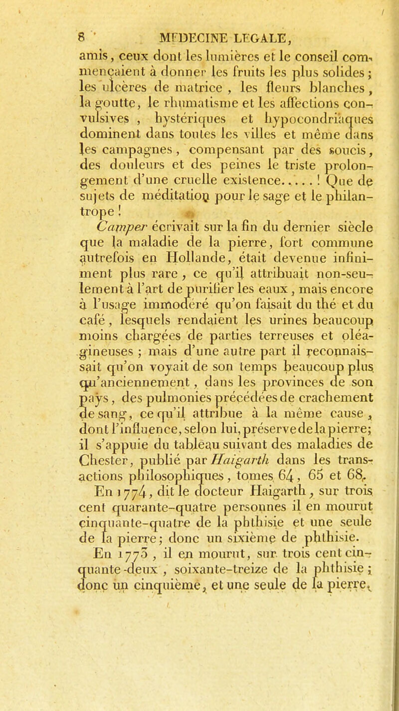 amis, ceux dont les lumières et le conseil com-. mençaient à donner les fruits les plus solides ; les ulcères de matrice , les fleurs blanches, la goutte, le rhumatisme et les affections con- vulsives , hystériques et hypocondriaques dominent dans toutes les villes et même dans les campagnes , compensant par des soucis, des douleurs et des peines le triste prolon- gement d'une cruelle existence..... ! Que de sujets de méditation, pour Je sage et le philan- trope ! Camper écrivait sur la fin du dernier siècle que la maladie de la pierre, fort commune autrefois en Hollande, était devenue infini- ment plus rare , ce qu'il attribuait non-seu- lement à l'art de purifier les eaux, mais encore à l'usage immocféré qu'on faisait du thé et du café, lesquels rendaient les urines beaucoup moins chargées de parties terreuses et oléa- gineuses ; mais d'une autre part il reconnais- sait qu'on voyait de son temps beaucoup plus, qu'anciennement, dans les provinces tfe son pays, des pulmonies précédées de crachement de sang, ce qu'il attribue à la même cause, dont l'influence, selon lui, préserve de la pierre; il s'appuie du tableau suivant des maladies de Chester, publié par Haigarth dans les transr actions philosophiques, tomes. 64, 65 et 68r En 177^, dit le docteur Haigarth, sur trois cent quarante-quatre personnes il en mourut çinquante-quatre de la phthisie et une seule de la pierre; donc un sixième de phthisie. En J 77O , il en mourut, sur. trois cent cin- quante -deux , soixante-treize de la phthisie j donc un cinquième, et une seule de la pierrev