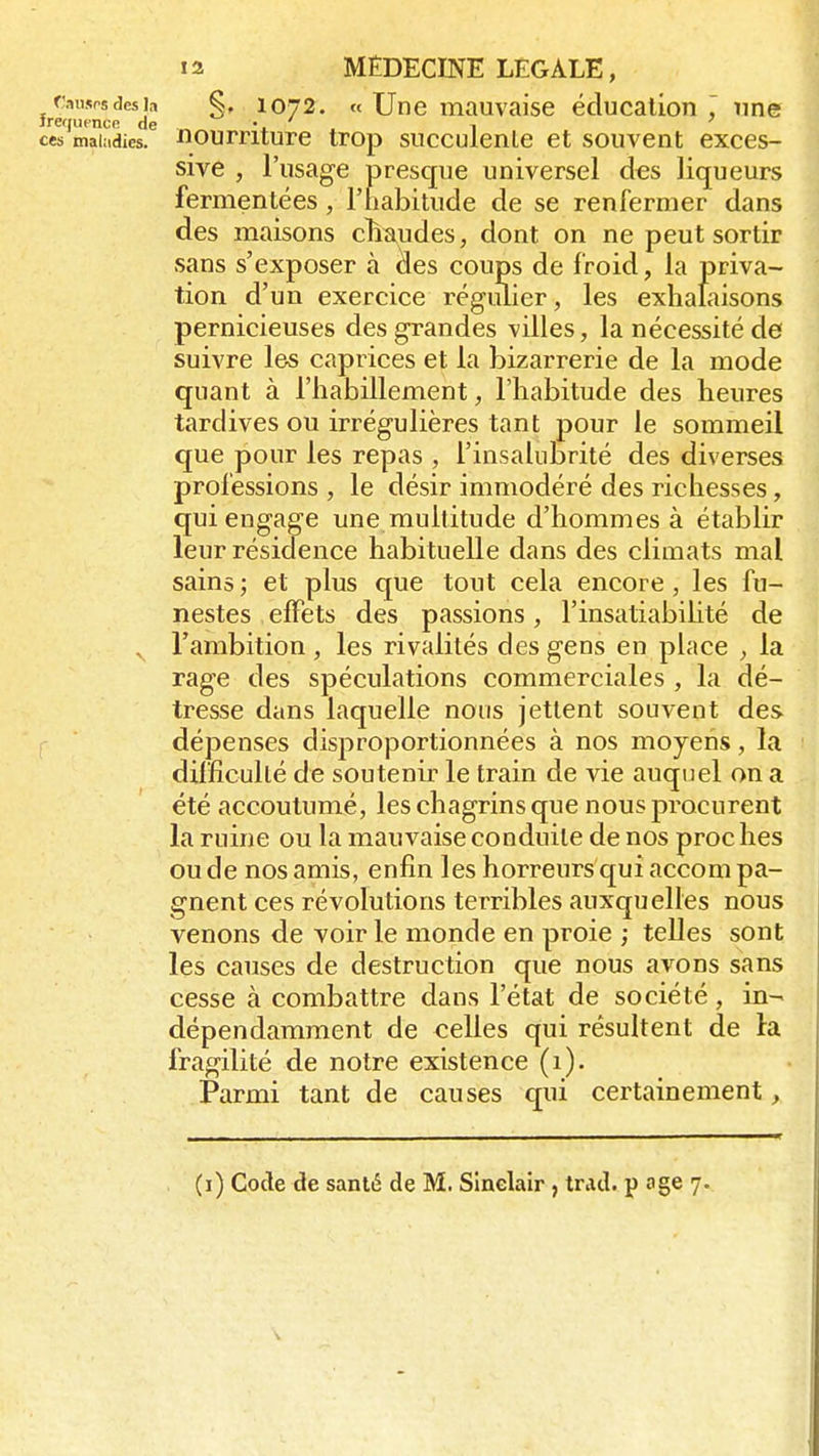 ÇwMMdesja §, 1072. « Une mauvaise éducation une frajuence de ' -, ces mairies, nourriture trop succulenle et souvent exces- sive , l'usage presque universel des liqueurs fermentées, l'habitude de se renfermer dans des maisons chaudes, dont on ne peut sortir sans s'exposer à âes coups de froid, la priva- tion d'un exercice régulier, les exhalaisons pernicieuses des grandes villes, la nécessité de suivre les caprices et la bizarrerie de la mode quant à l'habillement, l'habitude des heures tardives ou irrégulières tant pour le sommeil que pour les repas , l'insalubrité des diverses professions , le désir immodéré des richesses, qui engage une multitude d'hommes à établir leur résidence habituelle dans des climats mal sains; et plus que tout cela encore, les fu- nestes effets des passions, l'insatiabilité de v l'ambition , les rivalités des gens en place , la rage des spéculations commerciales , la dé- tresse dans laquelle nous jettent souvent des dépenses disproportionnées à nos moyens, la difficulté de soutenir le train de vie auquel on a été accoutumé, les chagrins que nous procurent la ruine ou la mauvaise conduite de nos proc lies ou de nos amis, enfin les horreurs qui accom pa- gnent ces révolutions terribles auxquelles nous venons de voir le monde en proie ; telles sont les causes de destruction que nous avons sans cesse à combattre dans l'état de société, in- dépendamment de celles qui résultent de la fragilité de notre existence (1). Parmi tant de causes qui certainement, (i) Code de santé de M. Sinclair , trid. u âge 7.