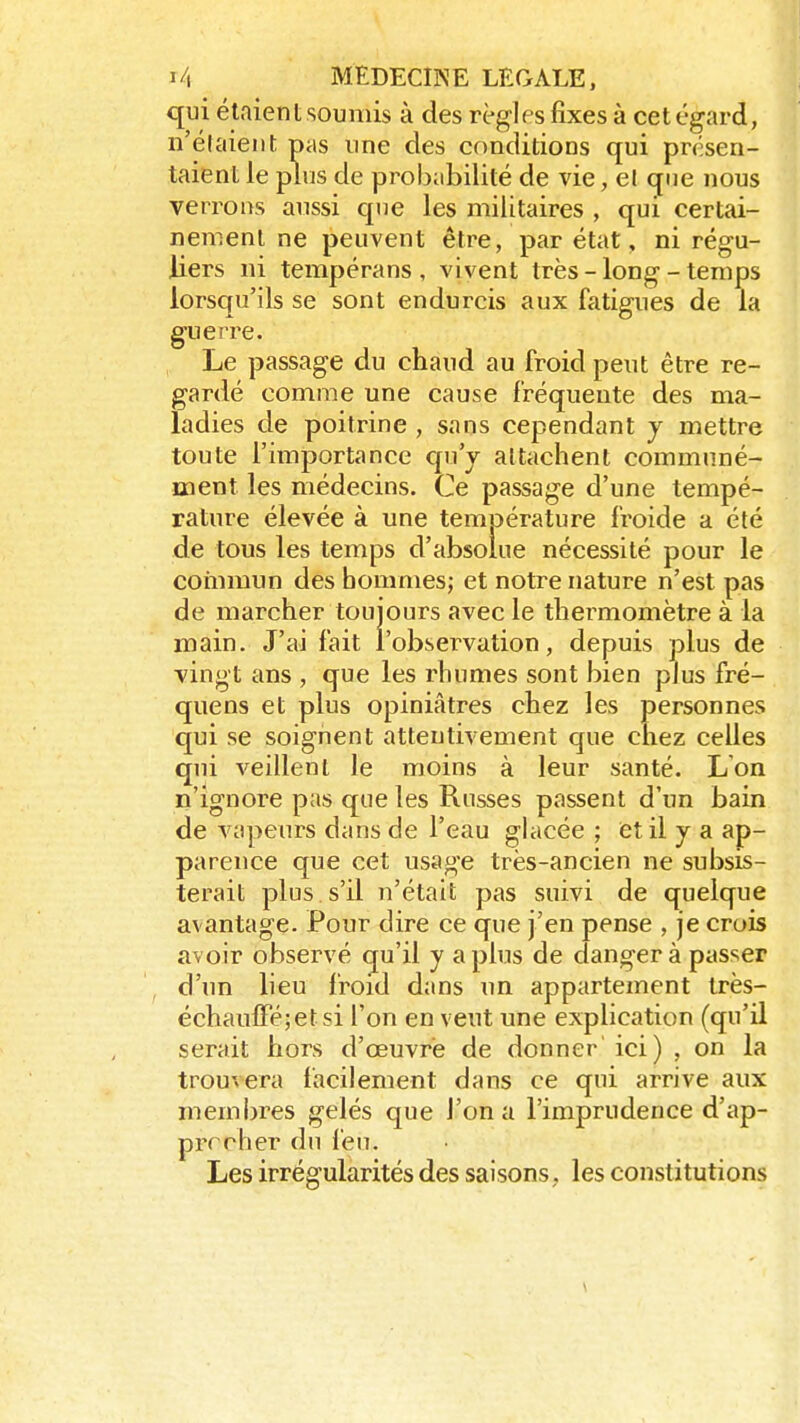 qui étaient soumis à des règles fixes à cet égard, n'éfaient pas une des conditions qui présen- taient le plus de probabilité de vie, et que nous verrons aussi que les militaires , qui certai- nement ne peuvent être, par état, ni régu- liers ni tempérans , vivent très - long - temps lorsqu'ils se sont endurcis aux fatigues de la guerre. Le passage du chaud au froid peut être re- gardé comme une cause fréquente des ma- ladies de poitrine , sans cependant y mettre toute l'importance qu'y attachent communé- ment les médecins. Ce passage d'une tempé- rature élevée à une température froide a été de tous les temps d'absolue nécessité pour le commun des hommes; et notre nature n'est pas de marcher toujours avec le thermomètre à la main. J'ai fait l'observation, depuis plus de vingt ans , que les rhumes sont bien plus fré- quens et plus opiniâtres chez les personnes qui se soignent attentivement que chez celles qui veillent le moins à leur santé. L'on n'ignore pas que les Russes passent d'un bain de vapeurs dans de l'eau glacée ; et il y a ap- parence que cet usage très-ancien ne subsis- terait plus, s'il n'était pas suivi de quelque avantage. Pour dire ce que j'en pense , je crois avoir observé qu'il y a plus de danger à passer d'un lieu froid dans un appartement très- échauflPéjetsi l'on en veut une explication (qu'il serait hors d'œuvrë de donner ici) , on la trouvera facilement dans ce qui arrive aux membres gelés que l'on a l'imprudence d'ap- prrrher du feu. Les irrégularités des saisons, les constitutions \