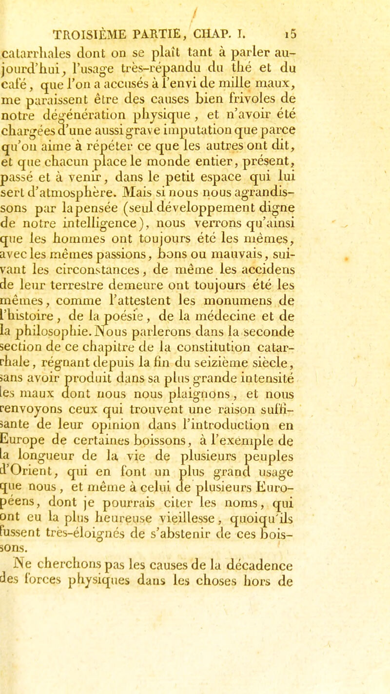 calarrhales dont on se plaît tant à parler au- jourd'hui, l'usage très-répandu du thé et du cale, que l'on a accusés à i'envi de mille maux, me paraissent être des causes bien frivoles de notre dégénération physique , et n'avoir été chargées d'une aussi grave imputation que parce qu'on aime à répéter ce que les autres ont dit, et que chacun place le monde entier, présent, passé et à venir, dans le petit espace qui lui sert d'atmosphère. Mais si nous nous agrandis- sons par lapensée (seul développement digne de notre intelligence), nous verrons qu'ainsi que les hommes ont toujours été les mêmes, avec les mêmes passions, bons ou mauvais, sui- vant les circonstances, de même les accidens de leur terrestre demeure ont toujours été les mêmes, comme l'attestent les monumens de L'histoire, de la poésie, de la médecine et de la ]3hdosophie.Nous parlerons dans la seconde section de ce chapitre de la constitution catar- rhale, régnant depuis la fin du seizième siècle, sans avoir produit dans sa plus grande intensité les maux dont nous nous plaignons, et nous renvoyons ceux qui trouvent une raison suffi- sante de leur opinion dans l'introduction en Europe de certaines boissons, à l'exemple de la longueur de la vie de plusieurs peuples d'Orient, qui en font un plus grand usage que nous , et même à celui de plusieurs Euro- péens, dont je pourrais citer les noms, qui ont eu la plus heureuse vieillesse, quoiqu'ils fussent très-éloignés de s'abstenir de ces bois- sons. Ne cherchons pas les causes de la décadence des forces physiques dans les choses hors de