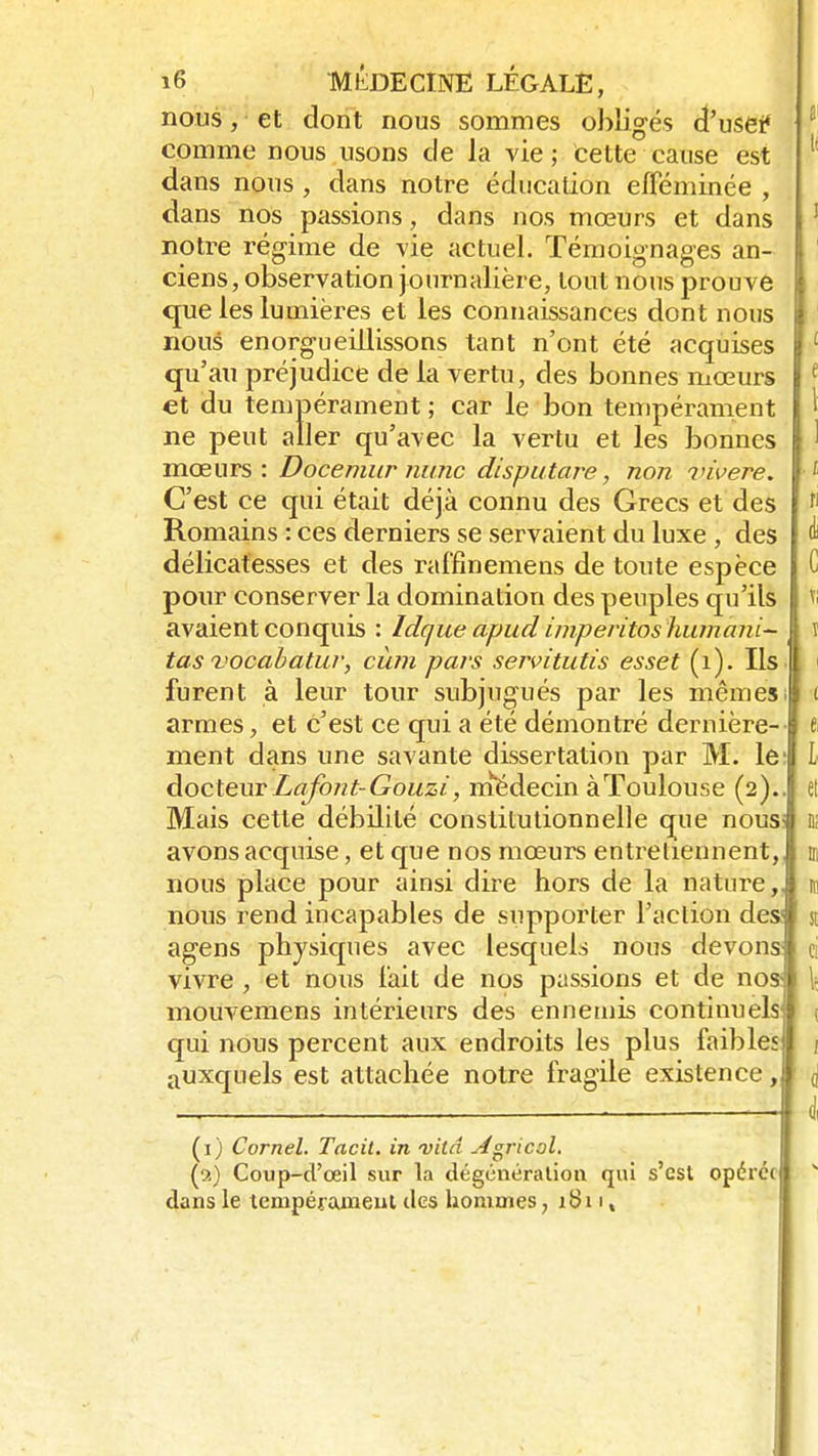 nous, et dont nous sommes obligés d'usetf comme nous usons de la vie ; cette cause est dans nous , dans notre éducation efféminée , dans nos passions, dans nos mœurs et dans notre régime de vie actuel. Témoignages an- ciens, observation journalière, tout nous prouve que les lumières et les connaissances dont nous nous enorgueillissons tant n'ont été acquises qu'au préjudice de la vertu, des bonnes mœurs et du tempérament ; car le bon tempérament ne peut aller qu'avec la vertu et les bonnes mœurs: Docemur nunc disputare, non viverë. C'est ce qui était déjà connu des Grecs et des Romains : ces derniers se servaient du luxe , des délicatesses et des raffinemens de toute espèce pour conserver la domination des peuples qu'ils avaient conquis : Idque apud imperitos humant- tas vocabatur, cùm pars servitutîs esset (1). Ils furent à leur tour subjugués par les mêmes armes, et c'est ce qui a été démontré dernière- ment dans une savante dissertation par M. le: docteur Lafont-Gouzi, médecin à Toulouse (2).. Mais cette débilité constitutionnelle que nous avons acquise, et que nos mœurs entretiennent, nous place pour ainsi dire hors de la nature,, nous rend incapables de supporter l'action des1 y agens physiques avec lesquels nous devons vivre , et nous fait de nos passions et de nos- mouvemens intérieurs des ennemis continuels qui nous percent aux endroits les plus faibles auxquels est attachée notre fragile existence, (1) Cornel. Tacit. in vitd sfgricol. (2) Coup-d'œil sur la dégénération qui s'est opérée dans le tempérament des hommes, 1811*