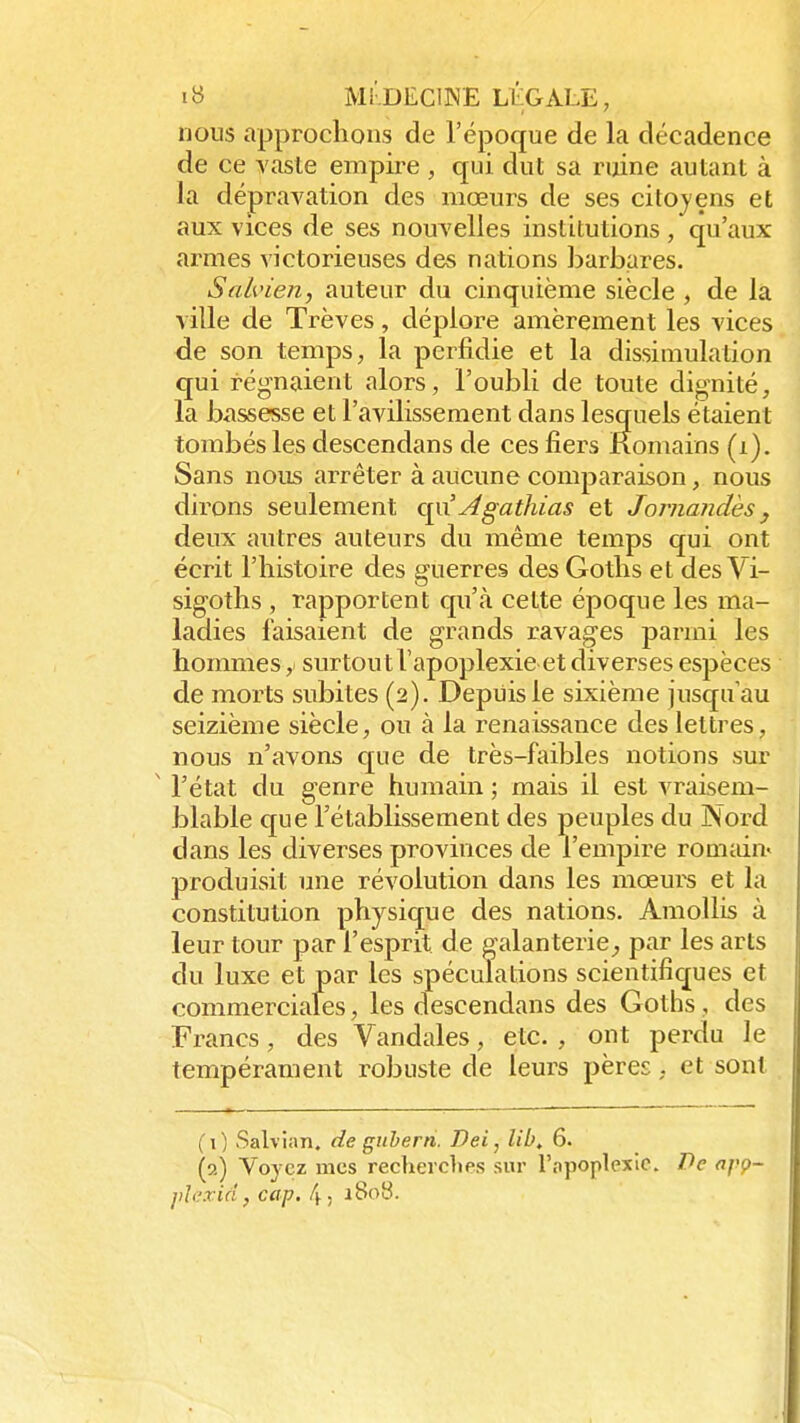 nous approchons de l'époque de la décadence de ce vaste empire , qui dut sa ruine autant à la dépravation des mœurs de ses citoyens et aux vices de ses nouvelles institutions / qu'aux armes victorieuses des nations barbares. Seclvien, auteur du cinquième siècle , de la ville de Trêves, déplore amèrement les vices de son temps, la perfidie et la dissimulation qui régnaient alors, l'oubli de toute dignité, la bassesse et l'avilissement dans lesquels étaient tombés les descendans de ces fiers Romains (i). Sans nous arrêter à aucune comparaison, nous dirons seulement o^xAgathias et Jornandès} deux autres auteurs du même temps qui ont écrit l'histoire des guerres des Goths et des Vi- sigoths , rapportent qu'à cette époque les ma- ladies faisaient de grands ravages parmi les hommes y surtout l'apoplexie et diverses espèces de morts subites (2). Depuis le sixième jusqu'au seizième siècle, ou à la renaissance des lettres, nous n'avons que de très-faibles notions sur ' l'état du genre humain ; mais il est vraisem- blable que l'établissement des peuples du Nord dans les diverses provinces de l'empire romain» produisit une révolution dans les mœurs et la constitution physique des nations. Amollis à leur tour par l'esprit de galanterie, par les arts du luxe et par les spéculations scientifiques et commerciales, les descendans des Goths , des Francs, des Vandales, etc. , ont perdu le tempérament robuste de leurs pères, et sont ( 0 Salvian, de gubern. Dei, libt 6. (2) Voyez mes recherches sur l'npoplexie. Pe apç- iilexiâj cap. 4, xSoS.