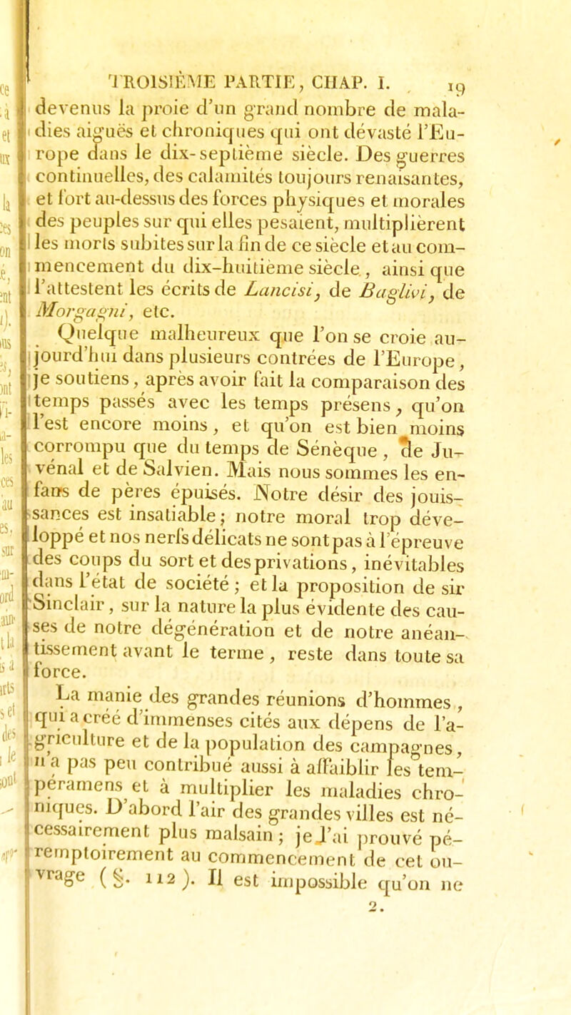 devenus la proie d'un grand nombre de mala- i dies aiguës et chroniques qui ont dévasté l'Eu- rope dans le dix-septième siècle. Des guerres continuelles, des calamités toujours renaisant.es, et fort au-dessus des forces physiques et morales des peuples sur qui elles pesaient, multiplièrent i les morts subites sur la fin de ce siècle et au com- mencement du dix-huitième siècle., ainsi que l'attestent les écrits de Lancisi, de Baglivi, de Morgagni', etc. Quelque malheureux que l'on se croie au- jourd'hui dans plusieurs contrées de l'Europe, je soutiens, après avoir fait la comparaison des 'temps passés avec les temps présens, qu'on l'est encore moins, et qu'on est bien moins corrompu que du temps de Sénèque , cle Ju- vénal et de Salvien. Mais nous sommes les en- fans de pères épuisés. Notre désir des jouis- sances est insatiable j notre moral trop déve- loppé et nos nerfsdélicats ne sontpas à l'épreuve des coups du sort et des privations, inévitables dans L'état de société ; et la proposition de sir 'Sinclair, sur la nature la plus évidente des cau- ses de notre dégénération et de notre anéan- tissement avant le terme, reste dans toute sa force. La manie des grandes réunions d'hommes , qui a créé d'immenses cités aux dépens de l'a- griculture et de la population des campagnes  a pas peu contribué aussi à affaiblir les tem- peramens et à multiplier les maladies chro- niques. D'abord l'air des grandes villes est né- cessairement plus malsain; je J'ai prouvé pé- remptoirement au commencement de cet ou- vrage (g. 112). Il est impossible cru'on ne