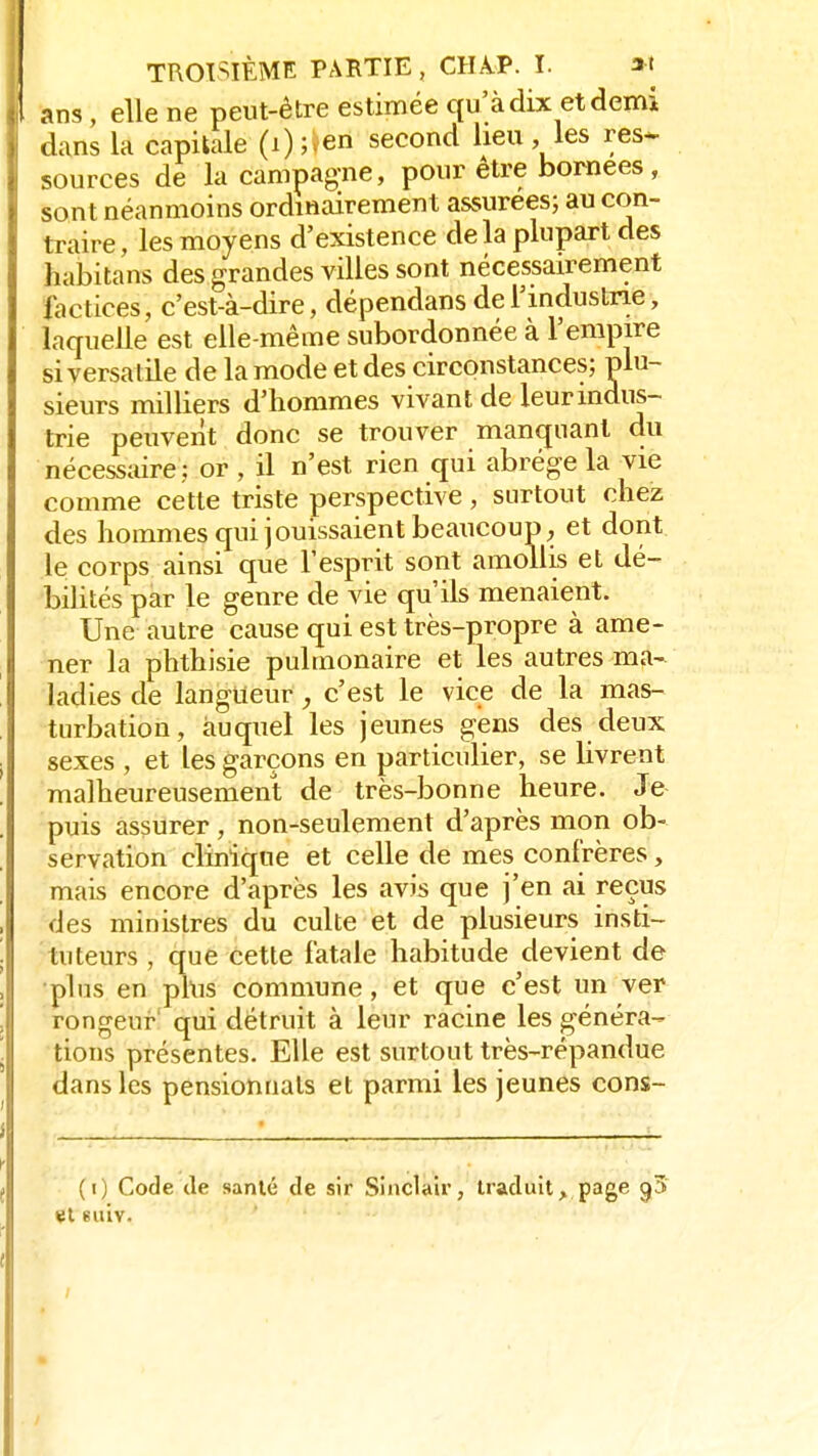 ans, elle ne peut-être estimée qu'à dix et demi dans la capitale (i);,en second heu, les res- sources de la campagne, pour être bornées, sont néanmoins ordinairement assurées; au con- traire, les moyens d'existence de la plupart des habitans des grandes villes sont nécessairement factices, c'est-à-dire, dépendans de l'industrie, laquelle est elle-même subordonnée à l'empire si versatile de la mode et des circonstances; plu- sieurs milliers d'hommes vivant de leur indus- trie peuvent donc se trouver manquant du nécessaire ; or , il n'est rien qui abrège la vie comme cette triste perspective, surtout chez des hommes qui jouissaient beaucoup, et dont le corps ainsi que l'esprit sont amollis et dé- bilités par le genre de vie qu'ils menaient. Une autre cause qui est très-propre à ame- ner la phthisie pulmonaire et les autres ma- ladies de langueur, c'est le vice de la mas- turbation, auquel les jeunes gens des deux sexes , et les garçons en particulier, se livrent malheureusement de très-bonne heure. Je puis assurer, non-seulement d'après mon ob- servation clinique et celle de mes confrères, mais encore d'après les avis que j'en ai reçus des ministres du culte et de plusieurs insti- tuteurs , que cette fatale habitude devient de plus en plus commune, et que c'est un ver rongeur qui détruit à leur racine les généra- tions présentes. Elle est surtout très-répandue dans les pensionnats et parmi les jeunes cons- (i) Code de santé de sir Sinclair, traduit> page 0,3 et suiv.