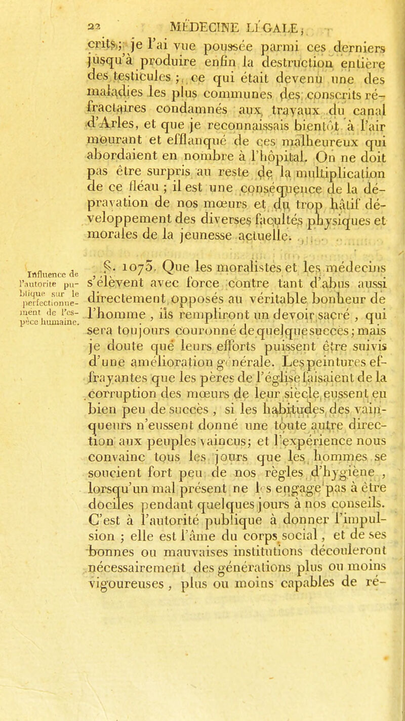 crits ; je l'ai vue poussée parmi ces derniers jusqu'à produire enfin la destruction entière des testicules ; ce qui était devenu une des maladies les plus communes çles;.conscrits ré- fraclaires condamnés aux travaux du canal d'Arles, et que je reconnaissais bientôt à l'air mourant et efflanqué de ces malheureux qui abordaient en nombre à l'hôpital. On ne doit pas être surpris au reste de la multiplication de ce fléau ; il est une conséquence de la dé- pravation de nos mœurs et du trop hâtif dé- veloppement des diverses facultés physiques et morales de la jeunesse actuelle. , 1075. Que les moralistes et les médecins Influence de , , • ; / ^- l'autorité pil- s élèvent avec lorce contre tant d abus aussi jl^fecifrane- directement,opposés au véritable bonheur de ment de l'es- l'homme , ils rempliront un devoir sacré , qui pece humaine. . 1 , . . ' . sera toujours couronne de quelquesueces; mais je doute que leurs efforts puissent être suivis d'une amélioration gé nérale. Les peintures él- ira vantes que les pères de l'église faisaient de la corruption des mœurs de leur siècle eussent eu bien peu de succès , si les habitudes des vain- queurs n'eussent donné une toute autre direc- tion aux peuples vaincus; et l'expérience nous convainc tous les jours que les hommes se soucient fort peu de nos règles d'hygiène , lorsqu'un mal présent nefs engage pas à être dociles pendant quelques jours à nos conseils. C'est à l'autorité publique à donner l'impul- sion ; elle est l'âme du corps social, et de ses bonnes ou mauvaises institutions découleront nécessairement des générations plus ou moins vigoureuses , plus ou moins capables de ré-