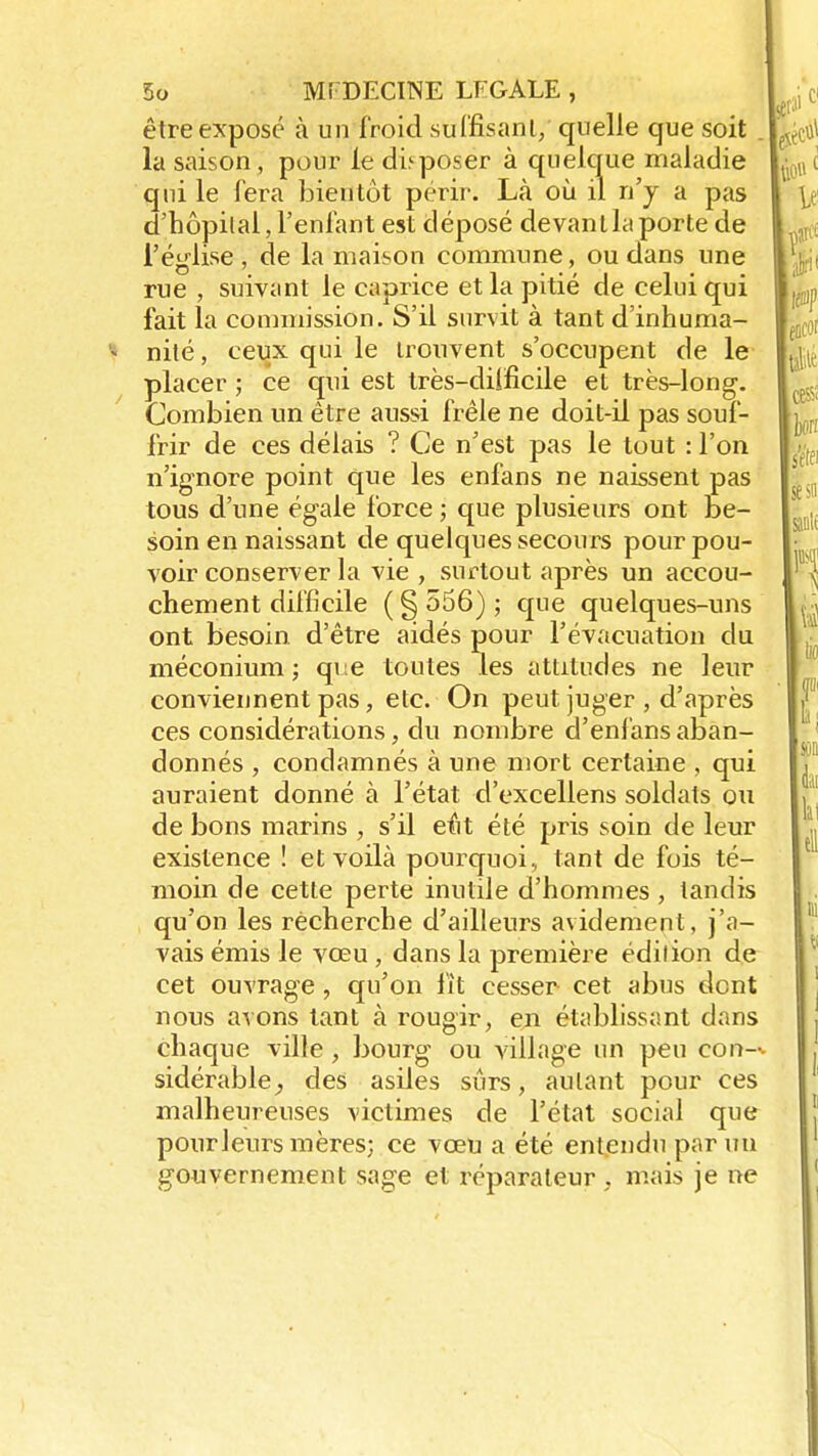 être exposé à un froid suffisant/ quelle que soit . la saison , pour le déposer à quelque maladie qui le fera bientôt périr. Là où il n'y a pas d'hôpital, l'enfant est déposé devantlaporte de l'église , de la maison commune, ou dans une rue , suivant le caprice et la pitié de celui qui fait la commission. S'il survit à tant d'inhuma- nité , ceux qui le trouvent s'occupent de le placer ; ce qui est très-difficile et très-long. Combien un être aussi frêle ne doit-il pas souf- frir de ces délais ? Ce n'est pas le tout : l'on n'ignore point que les enfans ne naissent pas tous d'une égale force ; que plusieurs ont be- soin en naissant de quelques secours pour pou- voir conserver la vie , surtout après un accou- chement difficile ( § 556) ; que quelques-uns ont besoin, d'être aidés pour l'évacuation du méconium ; qi;e toutes les attitudes ne leur conviennent pas, etc. On peut juger , d'après ces considérations, du nombre d'enl'ans aban- donnés , condamnés à une mort certaine , qui auraient donné à l'état d'excellens soldats ou de bons marins , s'il eût été pris soin de leur existence ! et voilà pourquoi, tant de fois té- moin de cette perte inutile d'hommes , tandis qu'on les recherche d'ailleurs avidement, j'a- vais émis le vœu , dans la première édition de cet ouvrage, qu'on fît cesser cet abus dent nous avons tant à rougir, en établissant dans chaque ville, bourg ou village un peu con-^ sidérable, des asiles sûrs, autant pour ces malheureuses victimes de l'état social que pourleurs mères; ce vœu a été entendu par un gouvernement sage et réparateur , mais je ne