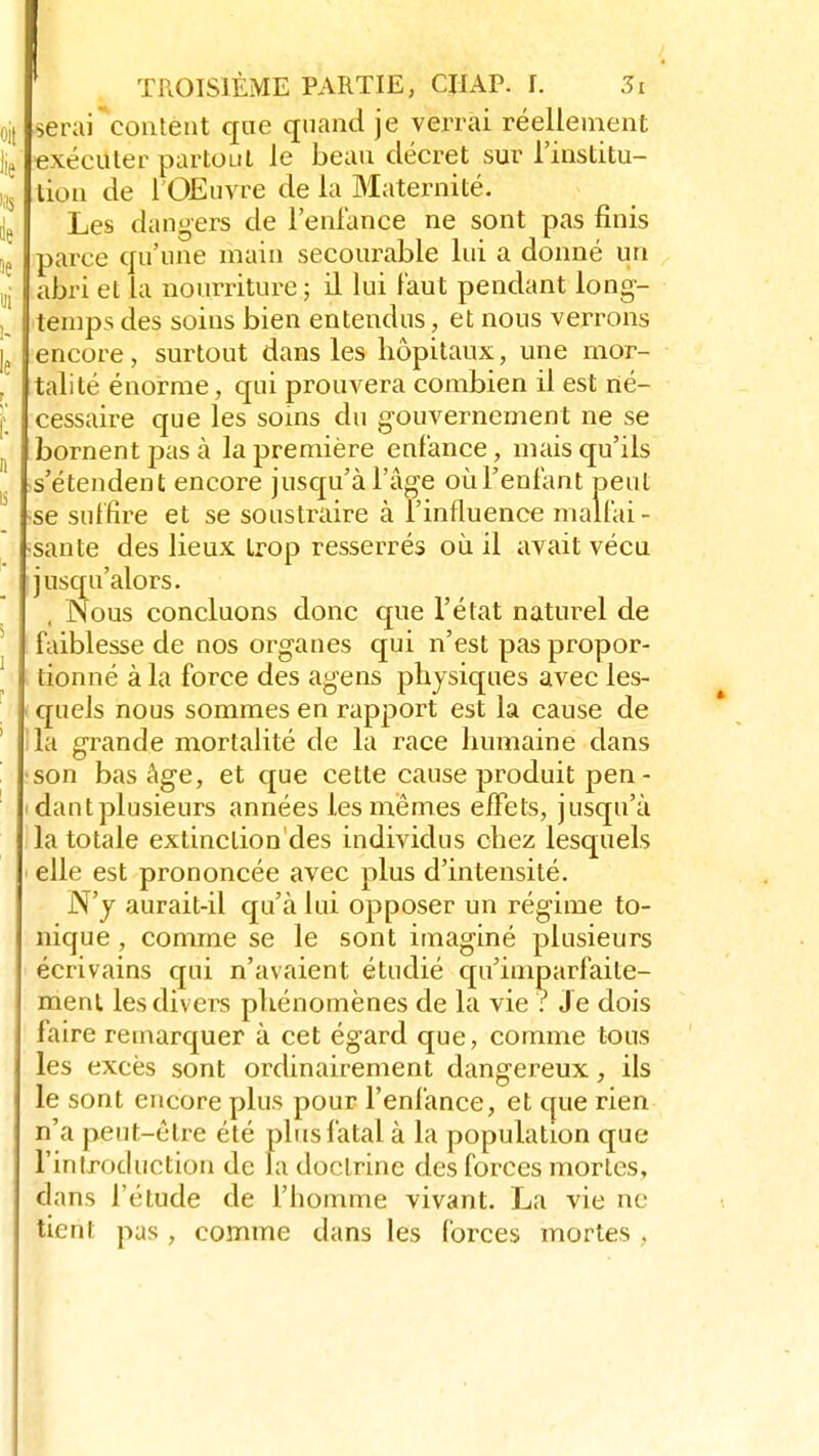 serai content que quand je verrai réellement exécuter partout le beau décret sur l'institu- tion de l'Œuvre de la Maternité. Les dangers de l'enfance ne sont pas finis parce qu'une main secourable lui a donné un abri et la nourriture; il lui faut pendant long- temps des soins bien entendus, et nous verrons encore, surtout dans les hôpitaux, une mor- talité énorme, qui prouvera combien il est né- cessaire que les soins du gouvernement ne se bornent pas à la première enfance, mais qu'ils s'étendent encore jusqu'à l'âge oùTenfant peut •se suffire et se soustraire à l'influence malfai - •santé des lieux trop resserrés où il avait vécu jusqu'alors. Nous concluons donc que l'état naturel de faiblesse de nos organes qui n'est pas propor- tionné à la force des agens physiques avec les- quels nous sommes en rapport est la cause de la grande mortalité de la race humaine dans son bas âge, et que cette cause produit pen- dant plusieurs années les mêmes effets, jusqu'à la totale extinclion'des individus chez lesquels elle est prononcée avec plus d'intensité. N'y aurait-il qu'à lui opposer un régime to- nique , comme se le sont imaginé plusieurs écrivains qui n'avaient étudié qu'imparfaite- ment les divers phénomènes de la vie ? J e dois faire remarquer à cet égard que, comme tous les excès sont ordinairement dangereux, ils le sont encore plus pour l'enfance, et que rien n'a peut-être été plus fatal à la population que l'introduction de la doctrine des forces mortes, dans l'étude de l'homme vivant. La vie ne tient pas , comme dans les forces mortes ,
