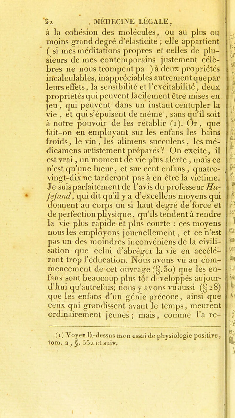 à la cohésion des molécules, ou au plus ou moins grand degré d'élasticité ; elle appartient ( si mes méditations propres et celles de plu- sieurs de mes contemporains justement célè- bres ne nous trompent pa ) à deux propriétés incalculables, inappréciables autrement quepar leurs effets, la sensibilité et l'excitabilité, deux propriétés qui peuvent facilement être mises en jeu, qui peuvent dans un instant centupler la vie , et qui s'épuisent de même, sans qu'il soit à notre pouvoir de les rétablir fi). Or, que fait-on en employant sur les enfans les bains froids, le vin , les alimens succulens , les mé- dicamens artistement préparés? On excite, il est vrai, un moment de vie plus alerte , mais ce n'est qu'une lueur , et sur cent enfans , quatre- vingt-dix ne tarderont pas à en être la victime. Je suis parfaitement de l'avis du professeur Hu^ fejand, qui dit qu'il y a d'excellens moyens qui donnent au corps un si haut degré de force et de perfection physique, qu'ils tendent à rendre la vie plus rapide et plus courte : ces moyens nous les employons journellement, et ce n'est pas un des moindres inconvéniens de la civili- sation que celui d'abréger la vie en accélé- rant trop l'éducation. Nous avons vu au com- mencement de cet ouvrage (§.5o) que les en- fans sont beaucoup plus tôt d veloppés aujour- d'hui qu'autrefois; nous y avons vu aussi (§28) que les enfans d'un génie précoce, ainsi que ceux qui grandissent avant le temps, meurent ordinairement jeunes; mais, comme l'a re- (1) Voyez là-dessus mon essai de physiologie positive, loru. 2 , §. 552 et suiv.