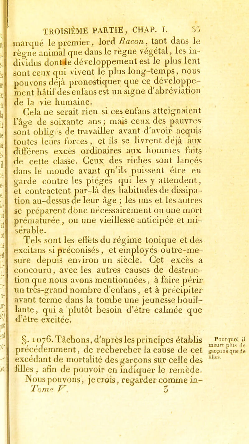 marqué le premier, lord Bacon, tant dans le règne animal que dans le règne végétal, les in- dividus dontde développement est le plus lent sont ceux qui vivent le plus long-temps, nous pouvons déjà pronostiquer que ce développe- ment hâtif des enlans est un signe d'abréviation de la vie humaine. Cela ne serait rien si ces enfans atteignaient l'âge de soixante ans ; mais ceux des pauvres sont obliges de travailler avant d'avoir acquis toutes leurs forces, et ils se livrent déjà aux différens excès ordinaires aux hommes faits de cette classe. Ceux des riches sont lancés dans le monde avai»t qn'ils puissent être en garde contre les pièges qui les y attendent, et contractent par-là des habitudes de dissipa- tion au-dessus de leur âge ; les uns et les autres se préparent donc nécessairement ou une mort prématurée, ou une vieillesse anticipée et mi- sérable. Tels sont les effets du régime tonique et des excitans si préconisés , et employés outre-me- sure depuis environ un siècle. Cet excès a concouru, avec les autres causes de destruc- tion que nous avons mentionnées, à faire périr un très-grand nombre d'enfans, et à précipiter avant terme dans la tombe une jeunesse bouil- lante, qui a plutôt besoin d'être calmée que d'être excitée. §. 1076. Tâchons, d'après les principes établis Pourquoi il > / i 1 11 1 1 1 1 i meurt plus de précédemment, de rechercher la cause de cet garçonsqueds excédant de mortalité des garçons sur celle des filles , afin de pouvoir en indiquer le remède. Nous pouvons, je crois, regarder comme in- iillcfS.