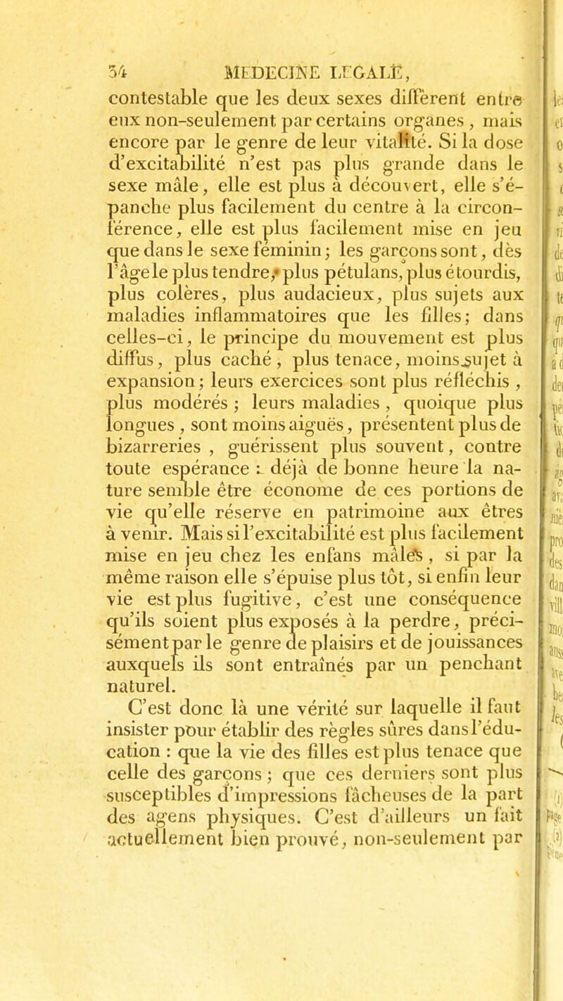 contestable que les deux sexes diffèrent entre eux non-seulement par certains organes, mais encore par le genre de leur vitalité. Si la close d'excitabilité n'est pas plus grande dans le sexe mâle, elle est plus à découvert, elle s'é- panche plus facilement du centre à la circon- férence, elle est plus facilement mise en jeu que dans le sexe féminin ; les garçons sont, dès l'âge le plus tendre,» plus pétulans, plus étourdis, plus colères, plus audacieux, plus sujets aux maladies inflammatoires que les filles; dans celles-ci, le principe du mouvement est plus diffus, plus caché, plus tenace, moins^ujet à expansion; leurs exercices sont plus réfléchis , plus modérés ; leurs maladies , quoique plus longues , sont moins aiguës, présentent plus de bizarreries , guérissent plus souvent, contre toute espérance l déjà de bonne heure la na- ture semble être économe de ces portions de vie qu'elle réserve en patrimoine aux êtres à venir. Mais si F excitabilité est plus facilement mise en jeu chez les enfans mâlés, si par la même raison elle s'épuise plus tôt, si enfin leur vie est plus fugitive, c'est une conséquence qu'ils soient plus exposés à la perdre, préci- sément par le genre de plaisirs et de jouissances auxquels ils sont entraînés par un penchant naturel. C'est donc là une vérité sur laquelle il faut insister pour établir des règles sûres dans l'édu- cation : que la vie des filles est plus tenace que celle des garçons ; que ces derniers sont plus susceptibles d'impressions fâcheuses de la part des agens physiques. C'est d'ailleurs un fait actuellement Jjien prouvé, non-seulement par