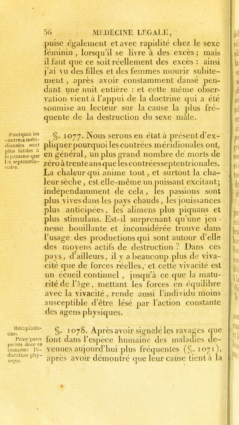 puise également et avec rapidité chez le sexe féminin , lorsqu'il se livre à des excès ; mais il faut que ce soit réellement des excès : ainsi j'ai vu des filles et des femmes mourir subite- ment , après avoir constamment dansé pen- dant une nuit entière : et cette même obser- vation vient à l'appui de la doctrine qui a été soumise au lecteur sur la cause la plus fré- quente de la destruction du sexe mâle. pourquoi les g 1077. Nous serons en état à présent d'ex- . outrées men- 1.o // ( , i dionaies sont pliquer pourquoi les contrées méridionales ont, faj'uuncsseque en général, un plus grand nombre de morts de !iairsCptentno Z^r0 àtrente ans que les con tréessep tentrionales. jLa chaleur qui anime tout, et surtout la cha- leur sèche, est elle-même un puissant excitant; indépendamment de cela, les passions sont plus vives dans les pays chauds, les jouissances plus anticipées, les alimens plus piquans et plus stimulans. Est-il surprenant qu'une jeu • nesse bouillante et inconsidérée trouve dans l'usage des productions qui sont autour d'elle des moyens actifs de destruction ? Dans ces pays, d'ailleurs, il y a beaucoup plus de viva- cité que de forces réelles,' et cette vivacité est un écueil continuel , jusqu'à ce que la matu- rité de l'Age, mettant les forces en équilibre avec la vivacité , rende aussi l'individu moins susceptible d'être lésé par l'action constante des agens physiques. tiomécapUula §• 1078-Après avoir signalé les ravages que principaux font dans l'espèce humaine des maladies de- po nts dont ye . ^ . , p , \ comppss l'e- venues aujourd nui plus lrequenles (^.1071), ttphy après avoir démontré que leur cause tient à la bKJUf. ♦