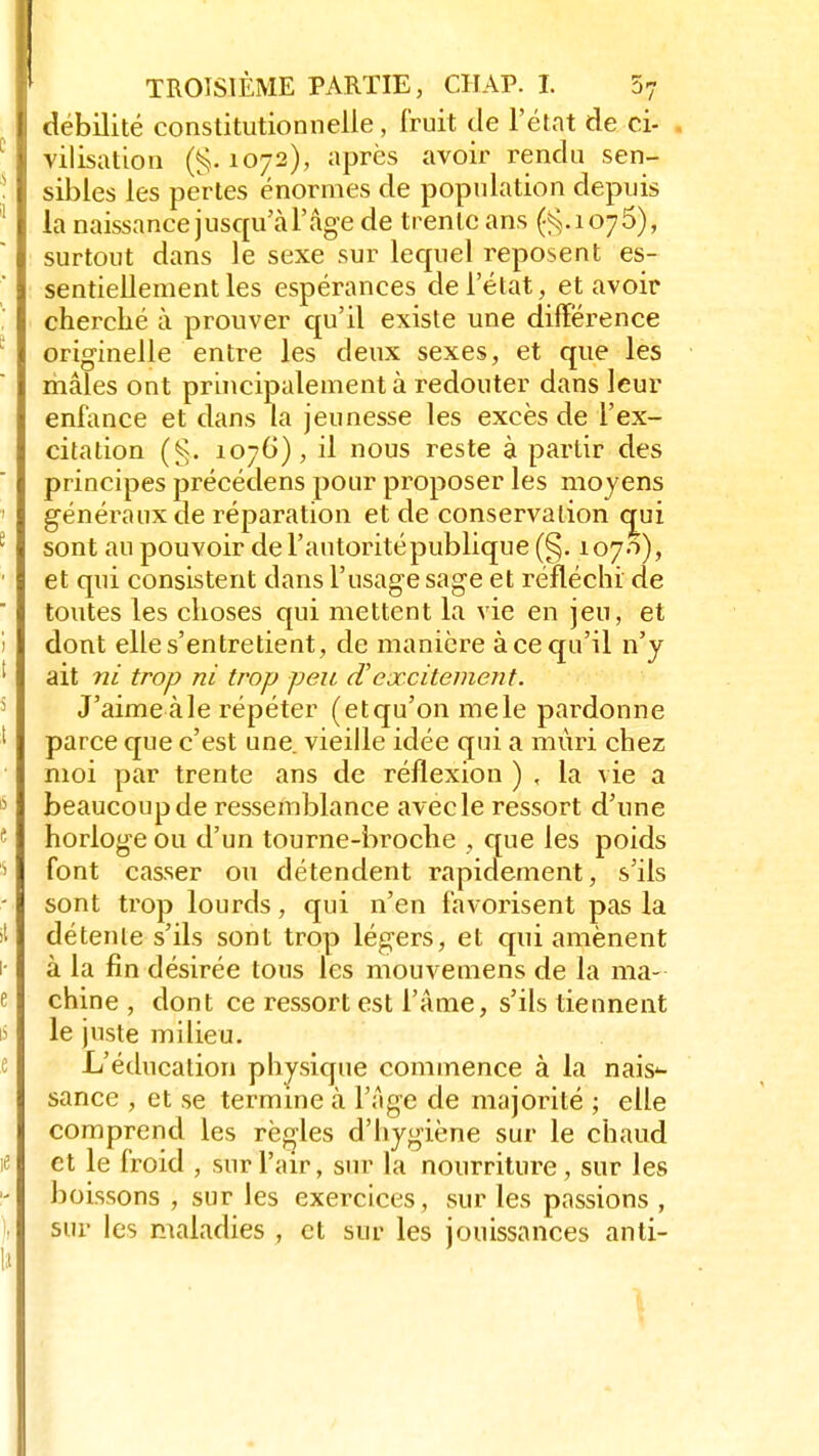 débilité constitutionnelle , Fruit de l'état de ci- vilisation (g. 1072), après avoir rendu sen- sibles les pertes énormes de population depuis la naissance jusqu'à l'âge de trente ans (g. 107 5), surtout dans le sexe sur lequel reposent es- sentiellement les espérances de l'état, et avoir cherché à prouver qu'il existe une différence originelle entre les deux sexes, et que les mâles ont principalement à redouter dans leur enfance et dans la jeunesse les excès de l'ex- citation (g. 1076), il nous reste à partir des principes précédens pour proposer les moyens généraux de réparation et de conservation cmi sont au pouvoir de l'autoritépublique (§. 1070), et qui consistent dans l'usage sage et réfléchi de toutes les choses qui mettent la vie en jeu, et dont elle s'entretient, de manière à ce qu'il n'y ait ni trop ni trop peu d'cxcitement. J'aime aie répéter (etqu'on mêle pardonne parce que c'est une. vieille idée qui a mûri chez moi par trente ans de réflexion ) , la vie a beaucoup de ressemblance avec le ressort d'une horloge ou d'un tourne-broche , que les poids font casser ou détendent rapidement, s'ils sont trop lourds, qui n'en favorisent pas la détente s'ils sont trop légers, et qui amènent à la fin désirée tous les mouvemens de la ma- chine , dont ce ressort est l'âme, s'ils tiennent le juste milieu. L'éducation physique commence à la nais'- sance , et se termine à l'âge de majorité ; elle comprend les règles d'hygiène sur le chaud et le froid , sur l'air, sur la nourriture, sur les boissons , sur les exercices, sur les passions , sur les maladies , et sur les jouissances anti-