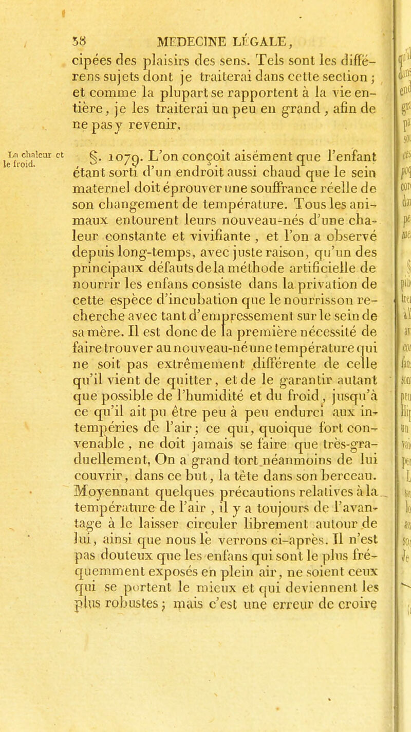 t 58 MEDECINE LÉGALE, cipées des plaisirs des sens. Tels sont les diffë- rens sujets dont je traiterai dans celle section ; et comme la plupart se rapportent à la vie en- tière, je les traiterai un peu en grand , afin de ne pas y revenir, ,T;' cbaieur et 107Q. L'on conçoit aisément crue l'enfant étant sorti d un endroit aussi chaud que le sem maternel doit éprouver une souffrance réelle de son changement de température. Tous les ani- maux entourent leurs nouveau-nés d'une cha- leur constante et vivifiante , et l'on a observé depuis long-temps, avec juste raison, qu'un des principaux défauts delà méthode artificielle de nourrir les enfans consiste dans la privation de cette espèce d'incubation que le nourrisson re- cherche avec tant d'empressement sur le sein de sa mère. Il est donc de la première nécessité de faire trouver au nouveau-né une température qui ne soit pas extrêmement différente de celle qu'il vient de quitter, et de le garantir autant que possible de l'humidité et du froid, jusqu'à ce qu'il ait pu être peu à peu endurci aux in- tempéries de l'air; ce qui, quoique fort con- venable , ne doit jamais se faire que très-gra- duellement, On a grand tort néanmoins de lui couvrir, dans ce but, la tête dans son berceau. Moyennant quelques précautions relatives à la température de l'air , il y a toujours de l'avan- tage à le laisser circuler librement autour de lui, ainsi que nous le verrons ci-après. Il n'est pas douteux que les enfans qui sont le plus fré- quemment exposés en plein air, ne soient ceux qui se portent le mieux et qui deviennent les plus robustes ; mais c'est une erreur de croire