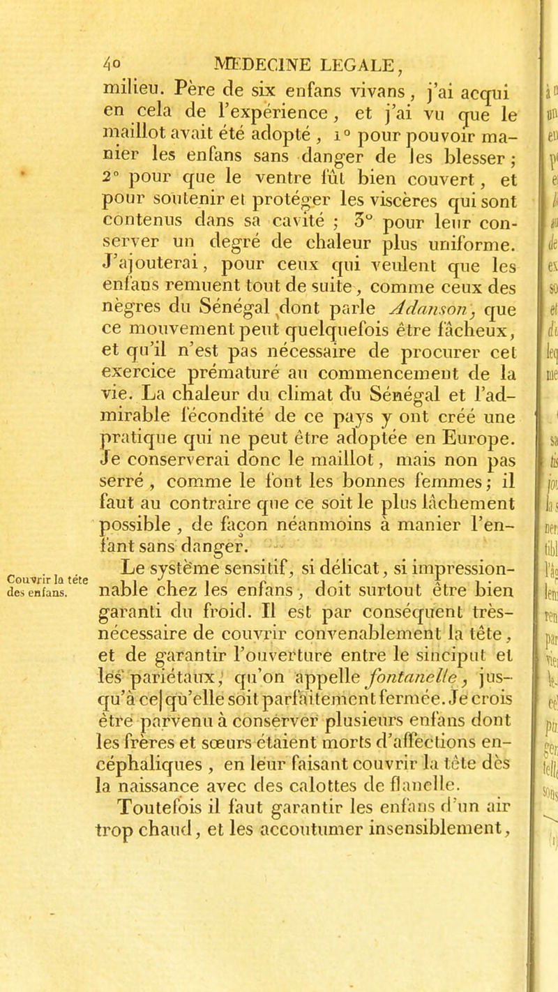 milieu. Père de six enfans vivans, j'ai acqui en cela de l'expérience, et j'ai vu que le maillot avait été adopté , i° pour pouvoir ma- nier les enfans sans danger de les blesser ; 2° pour que le ventre lût bien couvert, et pour soutenir et protéger les viscères qui sont contenus dans sa cavité ; 3° pour leur con- server un degré de chaleur plus uniforme. J'ajouterai, pour ceux qui veulent que les enfans remuent tout de suite, comme ceux des nègres du Sénégal dont parle Adanson, que ce mouvement peut quelquefois être fâcheux, et qu'il n'est pas nécessaire de procurer cet exercice prématuré au commencement de la vie. La chaleur du climat du Sénégal et l'ad- mirable fécondité de ce pays y ont créé une pratique qui ne peut être adoptée en Europe. Je conserverai donc le maillot, mais non pas serré , comme le l'ont les bonnes femmes ; il faut au contraire que ce soit le plus lâchement possible , de façon néanmoins à manier l'en- fant sans danger, couvrir ia tét ^e système sensitif, si délicat, si impression- desenfans. nable chez les enfans, doit surtout être bien garanti du froid. Il est par conséquent très- nécessaire de couvrir convenablement la tête, et de garantir l'ouverture entre le sinciput et les pariétaux, qu'on appelle fontanelle, jus- qu'à ce| qu'elle soit parlai temcnt fermée. Je crois être parvenu à conserver plusieurs enfans dont les frères et sœurs étaient morts d'afFections en- céphaliques , en leur faisant couvrir la tète des la naissance avec des calottes de flanelle. Toutefois il faut garantir les enfans d'un air trop chaud, et les accoutumer insensiblement,