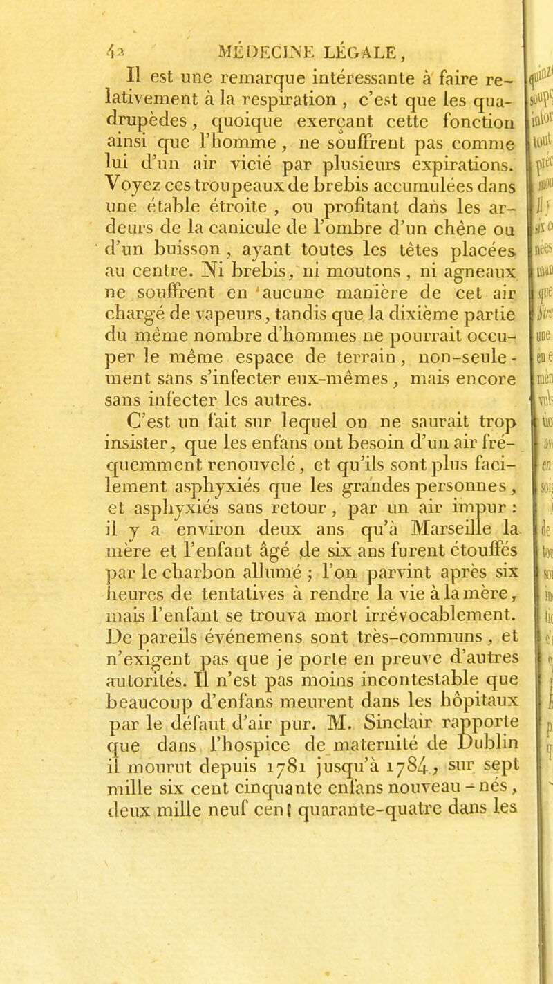 Il est une remarque intéressante à faire re- lativement à la respiration , c'est que les qua- drupèdes , quoique exerçant cette fonction ainsi que l'homme, ne souffrent pas comme lui d'un air vicié par plusieurs expirations. Voyez ces troupeaux de brebis accumulées dans une étable étroite , ou profitant dans les ar- deurs de la canicule de l'ombre d'un chêne ou d'un buisson , ayant toutes les têtes placées au centre. Ni brebis, ni moutons , ni agneaux ne souffrent en 'aucune manière de cet air chargé de vapeurs, tandis que la dixième partie du même nombre d'hommes ne pourrait occu- per le même espace de terrain, non-seule - ment sans s'infecter eux-mêmes , mais encore sans infecter les autres. C'est un fait sur lequel on ne saurait trop insister, que les enfans ont besoin d'un air fré- quemment renouvelé, et qu'ils sont plus faci- lement asphyxiés que les grandes personnes , et asphyxiés sans retour, par un air impur : il y a environ deux ans qu'à Marseille la mère et l'enfant âgé fie six ans furent étouffés par le charbon allumé ; l'on parvint après six heures de tentatives à rendre la vie à la mère, mais l'enfant se trouva mort irrévocablement. De pareils événemens sont très-communs , et n'exigent pas que je porte en preuve d'autres autorités. Il n'est pas moins incontestable que beaucoup d'enfans meurent dans les hôpitaux par le défaut d'air pur. M. Sinclair rapporte que dans l'hospice de maternité de Dublin il mourut depuis 1781 jusqu'à 1784, sur sept mille six cent cinquante enfans nouveau - nés, deux mille neuf cen { quarante-quatre dans les