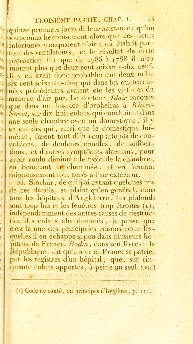 quinze premiers jours de leur naissance ; qu'on -soupçonna heureusement alors crue ces petits infortunés manquaient d'air : on établit par- tout des ventilateurs, et le résultat de cette précaution fut que de 1785 à 1788 il n'en mourut plus que deux cent soixante-dix-neuf. Il y en avait donc probablement deux mille six cent soixante-cinq qui dans les quatre an- nées précédentes avaient été les victimes du manque d'air pur. Le docteur Adair raconte que tlans un hospice d'orphelins à Kings- Streètj sur dix-huit e-nfaïas qui couchaient dans une seule chambre avec un domestique , il y ién eut dix qui, ainsi que le domestique lui- même , furent tout d'un coup atteints de con- vulsions, de douleurs cruelles, de suffoca- tions , et d'autres symptômes alarmans, pour avoir voulu diminuer le froid de la chambre , en bouchant la* cheminée , et en fermant soigneusement tout accès à l'air extérieur. M. Sinclair, de qui j'ai extrait quelques-uns de ces détails, se plaint qu'en général, dans tous les hôpitaux d'Angleterre , les plafonds sont trop bas et les fenêtres trop étroites (1); indépendamment des autres causes de destruc- tion des enfans abandonnnés , je pense que c'est là une des principales raisons pour les- quelles il en échappe si peu dans plusieurs hô- pitaux de France. Badin, dans son livre de la République, dit qu'il a vu en France sa patrie, par les registres d'un hôpital, que, sur cin- quante enfans apportés, à peine un seul avait (1) Code de santé, ou principes d'hygiône, p. tu.