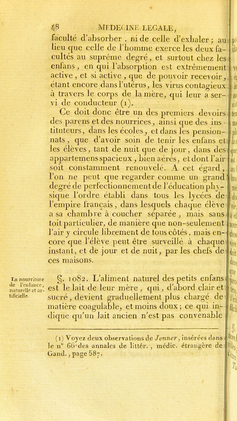 faculté d'absorber . ni de celle d'exhaler ; au lieu que celle de l'homme exerce les deux fa- cultés au suprême degré, et surtout chez les enfans , en qui l'absorption est extrêmement active , et si active , que de pouvoir recevoir, étant encore dans l'utérus, les virus contagieux à travers le corps de la mère, qui leur a ser- vi de conducteur (1). Ce doit donc être un des premiers devoirs- des parens et des nourrices, ainsi que des ins - tituteurs, dans les écoles, et dans les pension- nats , que d'avoir soin de tenir les enfans et les élèves, tant de nuit que de jour, dans des appartemens spacieux, bien aérés, et dont l'air soit constamment renouvelé. A cet égard, l'on ne peut que regarder comme un grand ' degré de perfectionnement de l'éducation phy- sique l'ordre établi dans tous les lycées de l'empire français, dans lesquels chaque élève a sa chambre à coucher séparée, mais sans toit particulier, de manière que non-seulement l'air y circule librement de tous côtés, mais en- core que l'élève peut être surveillé à chaque instant, et de jour et de nuit, par les chefs de ces maisons. La nourriture §. 1082. L'aliment naturel des petits enfans naturelle c ar- est Ie lait de leur mère , qui, d'abord clair et tificieiie. sucré, devient graduellement plus chargé de matière coagulable, et moins doux; ce qui in- dique qu'un lait ancien n'est pas convenable b en csi ieo m t ne est v fié OJ tel m eliMv vnç doit (uns fi (1) Voyez deux observations de Jcmner, insérées clans le n° 66 des annales de littér. , médic. étrangère de Gand., page 687. 'es;