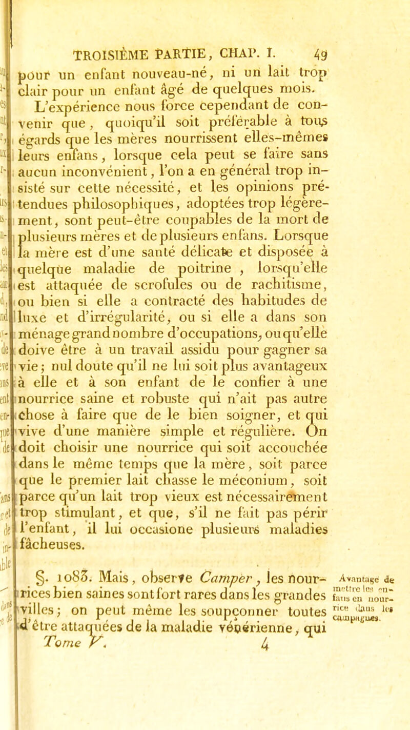 de clair pour un enfant âgé de quelques mois. L'expérience nous force cependant de con- venir que , quoiqu'il soit préférable à tous égards que les mères nourrissent elles-mêmes leurs enfans, lorsque cela peut se faire sans aucun inconvénient, l'on a en général trop in- sisté sur cette nécessité, et les opinions pré- tendues philosophiques, adoptées trop légère- ment, sont peut-être coupables de la mort de Îdusieurs mères et de plusieurs enfans. Lorsque a mère est d'une santé délicate et disposée à quelque maladie de poitrine , lorsqu'elle iest attaquée de scrofules ou de rachitisme, ou bien si elle a contracté des habitudes de luxe et d'irrégularité, ou si elle a dans son ménage grand nombre d'occupations_, ou qu'elle doive être à un travail assidu pour gagner sa vie ; nul doute qu'il ne lui soit plus avantageux à elle et à son enfant de le confier à une nourrice saine et robuste qui n'ait pas autre <chose à faire que de le bien soigner, et qui vive d'une manière simple et régulière. On doit choisir une nourrice qui soit accouchée dans le même temps que la mère, soit parce que le premier lait chasse le méconium, soit parce qu'un lait trop vieux est nécessairement trop stimulant, et que, s'il ne fait pas périr l'enfant, il lui occasione plusieurs maladies fâcheuses. §. io85. Mais, obserte Camper, les nour- Avantage & irices bien saines sont fort rares dans les grandes S„»l£loa ^villes; on peut même les soupçonner toutes TJ' tla .a être attaquées de la maladie vénérienne, qui Tome k. h s eu nour- aus kg ucs.