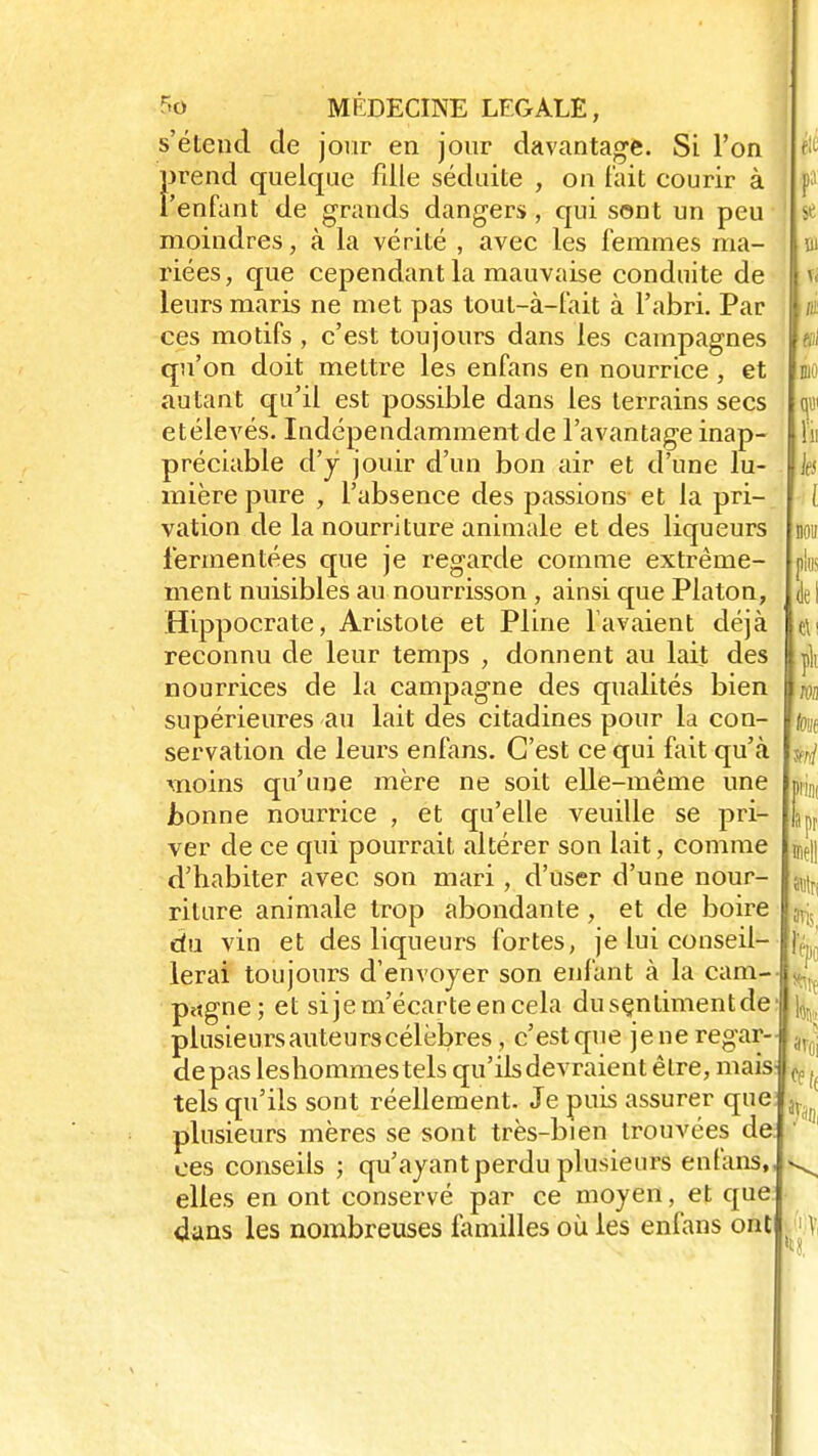 s'étend de jour en jour davantage. Si l'on prend quelque fille séduite , on fait courir à l'enfant de grands dangers, qui sont un peu moindres, à la vérité , avec les femmes ma- riées, que cependant la mauvaise conduite de leurs maris ne met pas tout-à-fait à l'abri. Par ces motifs , c'est toujours dans les campagnes qu'on doit mettre les enfans en nourrice, et autant qu'il est possible dans les terrains secs etélevés. Indépendamment de l'avantage inap- préciable d'y jouir d'un bon air et d'une lu- mière pure , l'absence des passions et la pri- vation de la nourriture animale et des liqueurs i'ermentées que je regarde comme extrême- ment nuisibles au nourrisson , ainsi que Platon, Hippocrate, Aristote et Pline lavaient déjà reconnu de leur temps , donnent au lait des nourrices de la campagne des qualités bien supérieures au lait des citadines pour la con- servation de leurs enfans. C'est ce qui fait qu'à moins qu'une mère ne soit elle-même une Jbonne nourrice , et qu'elle veuille se pri- ver de ce qui pourrait altérer son lait, comme d'habiter avec son mari , d'user d'une nour- riture animale trop abondante, et de boire du vin et des liqueurs fortes, je lui conseil- lerai toujours d'envoyer son enfant à la cam- p*tgne; et sije m'écarte en cela dusçnlimentde plusieurs auteurs célèbres, c'est que jeneregar- depas leshommestels qu'ils devraient être, mais tels qu'ils sont réellement. Je puis assurer que plusieurs mères se sont très-bien trouvées de. ces conseils ; qu'ayant perdu plusieurs enfans, elles en ont conservé par ce moyen, et que dans les nombreuses familles où les enfans ont