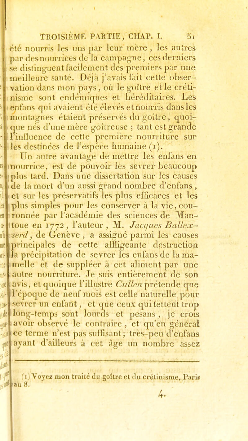 Il' iiie Ai .craf puî une ils TROISIÈME PARTIE,'CHAP. I- 5i été nourris les uns par leur mère , les autres par des nourrices de la campagne, ces derniers se distinguent facilement des premiers par une meilleure santé. Déjà j'avais l'ait cette obser- vation dans mon pays, où le goitre et le créti- nisme sont endémiques et héréditaires. Les en fans qui avaient été élevés et nourris dans les montagnes étaient préserves du goitre, quoi- que nés d'une mère goitreuse ; tant est grande l'influence de cette première nourriture sur les destinées de l'espèce humaine (i). Un autre avantage de mettre les enfans en nourrice, est de pouvoir les sevrer beaucoup plus tard. Dans une dissertation sur les causes de la mort d'un aussi grand nombre d'enfans, et sur les préservatifs les plus efficaces et les plus simples pour les conserver à la vie, cou- ronnée par l'académie des sciences de Man- toue en 1772, l'auteur, M. Jacques Balle oc- serd, de Genève , a assigné parmi les causes jprincipales de cette affligeante destruction lia précipitation de sevrer les enfans de la ma- melle et de suppléer à cet aliment par une autre nourriture. Je suis entièrement de son avis, et quoique l'illustre Cullen prétende que l'époque de neuf mois est celle naturelle , pour Sél rer un enfant, et que ceux quitettent trop long-temps sont lourds et pesans , je crois avoir observé le contraire, et qu'en général ce terme n'est pas suffisant; très-peu d'enfans ayant d'ailleurs à cet âge un nombre assez [(fi (1) Voyez mon traité du goîlre et du crétinisme, Paris -au 8.