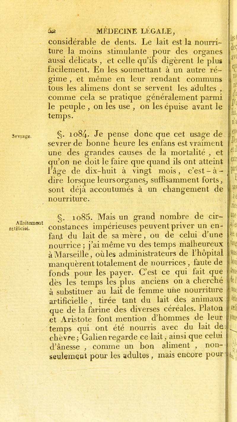 considérable de dents. Le lait est la nourri- ture la moins stimulante pour des organes aussi délicats , et celle qu'ils digèrent le plus facilement. En les soumettant à un autre ré- gime , et même en leur rendant communs tous les alimens dont se servent les adultes , comme cela se pratique généralement parmi le peuple , on les use , on les épuise avant le temps. sevrage. §• io84- Je pense donc que cet usage de sevrer de bonne heure les enf'ans est vraiment une des grandes causes de la mortalité , et qu'on ne doit le faire que quand ils ont atteint l'âge de dix-huit à vingt mois , c'est - à - dire lorsque leurs organes^ suffisamment forts, 1 sont déjà accoutumés à un changement de nourriture. §. io85. Mais un grand nombre de cir- ouiiS.omont constances impérieuses peuvent priver un en- fant du lait de sa mère, ou de celui d'une nourrice ; j'ai même vu des temps malheureux à Marseille, oùles administrateurs de l'hôpital manquèrent totalement de nourrices , faute de fonds pour les payer. C'est ce qui fait que dès les temps les plus anciens on a cherché à substituer au lait de femme une nourriture artificielle , tirée tant du lait des animaux que de la farine des diverses céréales. Platon et Aristote font mention d'hommes de leur temps qui ont été nourris avec du lait de chèvre; Galienregarde ce lait, ainsi que celui d'ânesse , comme un bon aliment , non- seulement pour les adultes, mais encore pour ,es< leç ï ni' ne à h li, n'a h çlil tr.i art E a\ h lia pe il'ei k{ ta SUS loi Ni lif % Êfjj