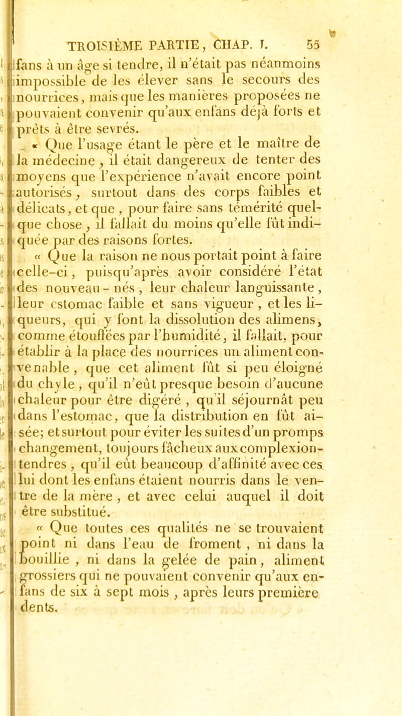 I Ilfans à un âge si tendre, il n'était pas néanmoins s fliimpossible de les élever sans le secours des . |:nourrices, mais que les manières proposées ne slpouvaient convenir qu'aux enfans déjà forts et 51 prêts à être sevrés. « Que l'usage étant le père et le maître de , la médecine > il était dangereux de tenter des i imoyens que l'expérience n'avait encore point - autorisés, surtout dans des corps faibles et j délicats, et que , pour faire sans témérité quel- - que chose , il fallait du moins qu'elle fûtindi- 5 quée par des raisons fortes. « Que la raison ne nous portait point à faire e (celle-ci, puisqu'après avoir considéré l'état t «des nouveau-nés, leur chaleur languissante, - Ileur estomac faible et sans vigueur , et les li- queurs, qui y font la dissolution des alimens, . comme étouflëes par l'humidité, il fallait, pour - établir à la place des nourrices un aliment con- venable, que cet aliment lût si peu éloigné }| (du chyle , qu'il n'eût presque besoin d'aucune i i chaleur pour être digéré , qu'il séjournât peu r (dans l'estomac, que la distribution en fût ai- le sée; etsurtout pour éviter les suitesd'un promps i changement, toujours f âcheux aux complexion- j. i tendres , qu'il eût beaucoup d'affinité avec ces e S lui dont les enfans étaient nourris dans le ven- t itre de la mère , et avec celui auquel il doit !,] être substitué. « Que toutes ces qualités ne se trouvaient t point ni dans l'eau de froment , ni dans la ^ i bouillie , ni dans la gelée de pain, aliment I grossiers qui ne pouvaient convenir qu'aux en~ ' fans de six à sept mois , après leurs première dents.