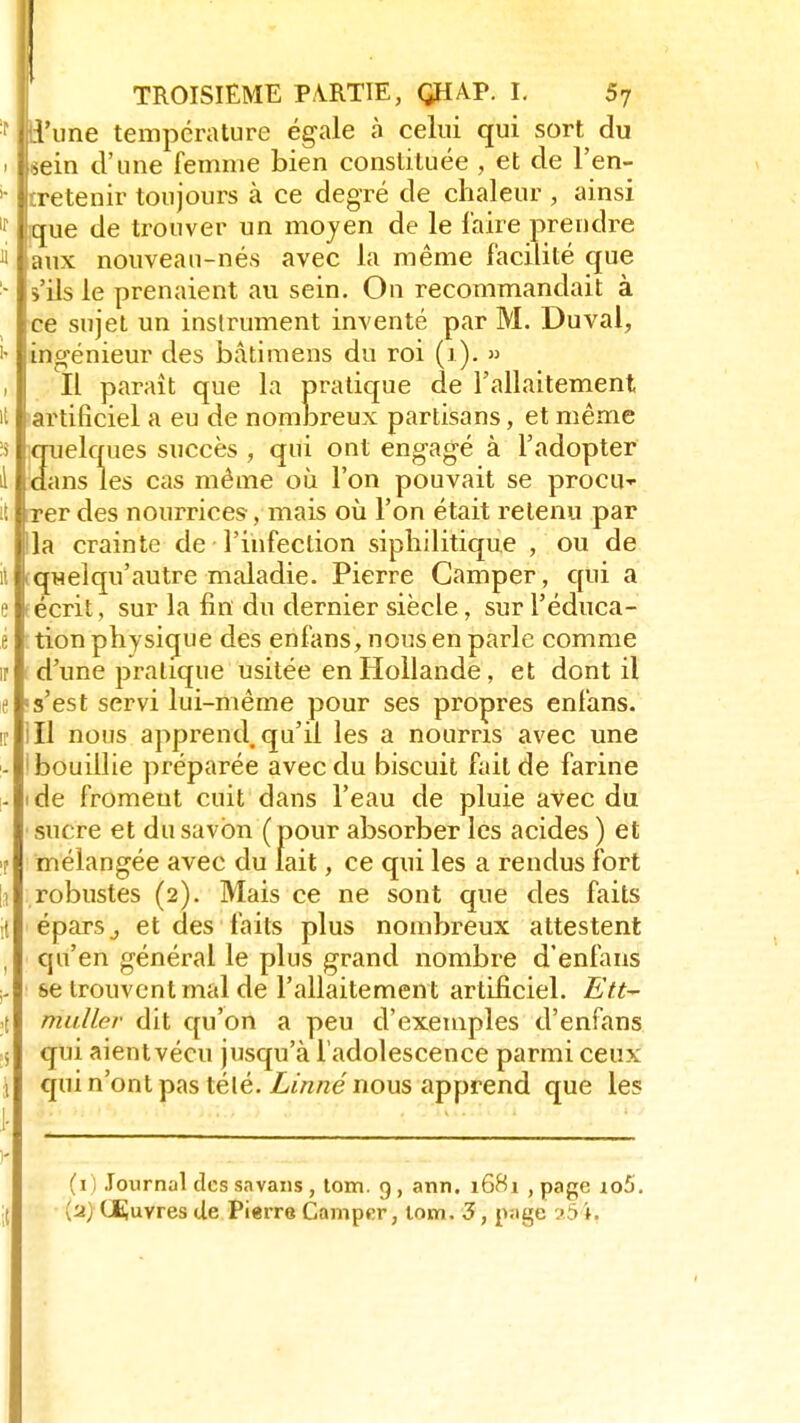 (d'une température égale à celui qui sort du Lein d'une femme bien constituée , et de l'en- ■tretenir toujours à ce degré de chaleur , ainsi 1 que de trouver un moyen de le faire prendre |aux nouveau-nés avec la même facilité que s'ils le prenaient au sein. On recommandait à ce sujet un instrument inventé par M. Duval, ingénieur des bâtimens du roi (1). » Il paraît que la pratique de l'allaitement artificiel a eu de nombreux partisans, et même quelques succès , qui ont engagé à l'adopter dans les cas même où l'on pouvait se procu- rer des nourrices , mais où l'on était retenu par lia crainte de l'infection siphilitique , ou de iquelqu'autre maladie. Pierre Camper, qui a écrit, sur la fin du dernier siècle • sur l'éduca- tion physique des enfans, nous en parle comme d'une pratique usitée en Hollande, et dont il s'est servi lui-même pour ses propres enfans. Il nous apprend, qu'il les a nourris avec une 'bouillie préparée avec du biscuit fait de farine de froment cuit dans l'eau de pluie avec du sucre et du savon (pour absorber les acides ) et mélangée avec du lait, ce qui les a rendus fort robustes (2). Mais ce ne sont que des faits éparSj et des faits plus nombreux attestent qu'en général le plus grand nombre d'enfans se trouvent mal de l'allaitement artificiel. Ett- midler dit qu'on a peu d'exemples d'enfans qui aientvécu jusqu'à l'adolescence parmi ceux qui n'ont pas télé. Linné nous apprend que les (1) Journal des sa vans, tom. 9, ann. 1681 , page io5. [u) Couvres de Pierre Camper, tom. 3, page 25 ».