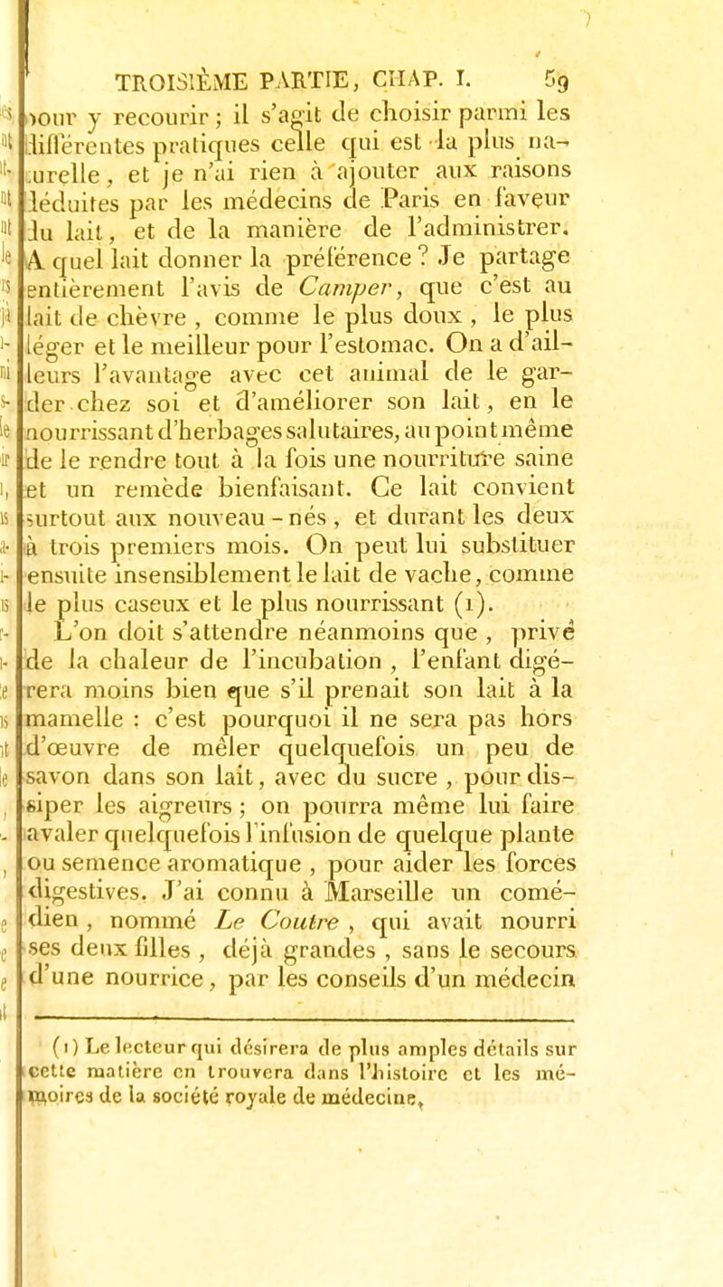 K>ur y recourir ; il s'agit tle choisir parmi les lill'erentes pratiques celle qui est la plus na- turelle , et je n'ai rien à ajouter aux raisons léduites par les médecins de Paris en faveur lu lait, et de la manière de l'administrer. A. quel lait donner la préférence ? Je partage entièrement l'avis de Camper, que c'est au lait de chèvre , comme le plus doux , le plus léger et le meilleur pour l'estomac. On a d'ail- leurs l'avantage avec cet animal de le gar- der chez soi et d'améliorer son lait, en le nourrissant d'herbages salutaires, au point même de le rendre tout à la fois une nourriture saine et un remède bienfaisant. Ce lait convient surtout aux nouveau-nés, et durant les deux à trois premiers mois. On peut lui substituer ensuite insensiblement le lait de vache, comme le plus caseux et le plus nourrissant (1). L'on doit s'attendre néanmoins que , privé de la chaleur de l'incubation , l'enfant digé- rera moins bien que s'il prenait son lait à la mamelle : c'est pourquoi il ne sera pas hors d'œuvre de mêler quelquefois un peu de savon dans son lait, avec du sucre , pour dis- siper les aigreurs ; on pourra même lui faire avaler quelquefois l'infusion de quelque plante ou semence aromatique , pour aider les forces digestives, J'ai connu à Marseille un comé- dien , nommé Le Coulre , qui avait nourri •ses deux filles , déjà grandes , sans le secours d'une nourrice, par les conseils d'un médecin (i) Le lecteur qui désirera tle plus amples détails sur cette matière en trouvera dans l'histoire et les mé- moires de la société royale de médecine.