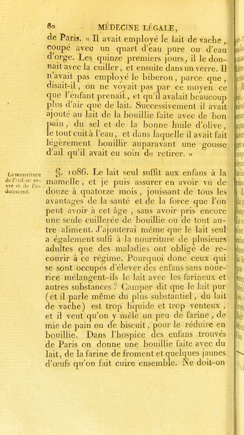 de Paris. « Il avait employé le lait de vache À coupé avec un quart d'eau pure ou d'eau d'orge. Les quinze premiers jours, il le don- nait avec la cuiller, et ensuite dans un verre. Tl avait pas employé le biberon, parce que , disait-il, on ne voyait pas par ce moyen ce que l'enfant prenait, et qu'il avalait beaucoup plus d'air que de lait. Successivement il avait ajouté au lait de la bouillie laite avec de bon pain, du sel et de la bonne huile d'olive, le tout cuit à l'eau, et dans laquelle il avait fait légèrement bouillir auparavant une gousse d'ail qu'il avait eu soin de retirer. » La nourriture §• 1086. Le lait seul suffit aux enfans à la vri'et^ëVfi- mame^e > et je puis assurer en avoir vu de doicscent. douze à quatorze mois, jouissant de tous les avantages de la santé et de la force que l'on peut avoir à cet âge , sans avoir pris encore une seule cuillerée de bouillie ou de tout au- tre aliment. J'ajouterai même que le lait seul a également suffi à la nourriture de plusieurs adultes que des maladies ont obligé de re- courir à ce régime. Pourquoi donc ceux qui se sont occupés d'élever des enfans sans nour- rice mélangent-ils le lait avec les farineux et autres substances ? Camper dit que le lait pur (et il parle même du plus substantiel, du lait de vache) est trop liquide et trop venteux j et il veut qu'on y mêle un peu de farine, de mie de pain ou de biscuit, pour le réduire en bouillie. Dans l'hospice des enfans trouvés de Paris on donne une bouillie faite avec du lait, de la farine de froment et quelques jaunes d'œufs qu'on fait cuire ensemble. Ne doit-on