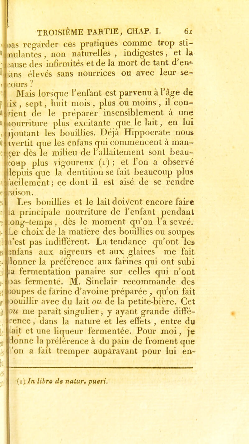 >as regarder ces pratiques comme trop sti- pulantes , non naturelles , indigestes, et la •ause des infirmités et de la mort de tant d'en<- i'ans élevés sans nourrices ou avec leur se- cours ? Mais lorsque l'enfant est parvenu à l'âge de ix, sept, huit mois , plus ou moins , il con- it dent de le préparer insensiblement à une a îourriture plus excitante que le lait, en lui , [joutant les bouillies. Déjà Hippoerate nous il ivertit que les enl'ans qui commencent à man- e çer dès le milieu de l'allaitement sont beau- eoap plus vigoureux (1) ; et l'on a observé lepuis que la dentition se fait beaucoup plus a acilement; ce dont il est aisé de se rendre e maison. is Les bouillies et le lait doivent encore faire n 1a principale nourriture de l'enfant pendant e -ong-temps, dès le moment qu'on l'a sevré, i- Le choix de la matière des bouillies ou soupes il l'est pas indifférent. La tendance qu'ont les n mfans aux aigreurs et aux glaires me fait >- lonner la préférence aux farines qui ont subi j a fermentation panaire sur celles qui n'ont f. :>as fermenté. M. Sinclair recommande des Et .oupes de farine d'avoine préparée, qu'on fait t oouillir avec du lait ou de la petite-bière. Cet ;t ou me paraît singulier, y ayant grande diffé- rence , dans la nature et les effets , entre du i ait et une liqueur fermentée. Pour moi, je ; lonne la préférence à du pain de froment que ; 'on a fait tremper auparavant pour lui en- lu es n (i) In libro de natur. pueri.