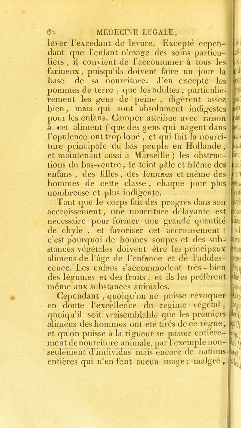 à m fia MÉDECINE LEGALE, lever l'excédant de levure. Excepté cepen- dant que l'enfant n'exige des soins particu- liers > il convient de l'accoutumer à tous les farineux, puisqu'ils doivent faire un jour la base de sa nourriture. J'en excepte les pommes de terre , que les adultes , particuliè- rement les gens de peine , digèrent assez bien, mais qui sont absolument indigestes pour les enfans. Camper attribue avec raison à cet aliment ( que des gens qui nagent dans l'opulence ont trop loué , et qui fait la nourri- ture principale du bas peuple en Hollande, et maintenant aussi à Marseille ) les obstruc- tions du bas-ventre, le teint pâle et blême des enfans , des filles, des femmes et même des hommes de cette classe, chaque jour plus nombreuse et plus indigente. Tant que le corps fait des progrès dans son accroissement, une nourriture délayante est nécessaire pour former une grande quantité de chyle , et favoriser cet accroissement : c'est pourquoi de bonnes soupes et des sub- stances végétales doivent être les principaux alimens de l'âge de l'enfance et de l'adoles- cence. Les enfans s'accommodent très - bien |fe des légumes et des fruits , et ils les préfèrent même aux substances animales. Cependant , quoiqu'on ne puisse révoquer en doute l'excellence du régime végétal, quoiqu'il soit vraisemblable que les premiers alimens des hommes ont été tirés de ce règne, et qu'on puisse à la rigueur se passer entière- ment de nourriture animale, par l'exemple non- seulement d'individus mais encore de nations • entières qui n'en font aucun usage ; malgré , PL tu i iouii «.ni >; : m 5'SO, I {rve rr (! «ttie m ht ta >5