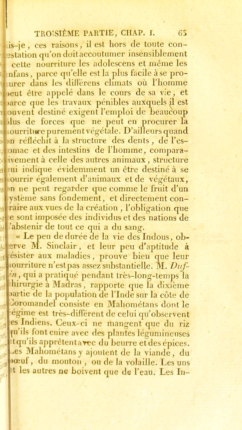 J TROISIÈME PARTIE, CIIAP. T. 6S is-je , ces raisons, il est hors de toute con- station qu'on doit accoutumer insensiblement cette nourriture les adolescens et même les nfans, parce qu'elle est la plus facile à se pro- urer dans les dilïerens climats où l'homme >eut être appelé dans le cours de sa vie, et »arce que les travaux pénibles auxquels ^1 est auvent destiné exigent l'emploi de Deaucoup dus de forces que ne peut en procurer la lourriture purement végétale. D'ailleurs quand m réfléchit à la structure des dents , de Fes- 3mac et des intestins de l'homme, compara- ivementà celle des autres animaux, structure rui indique évidemment un être destiné à se ourrir également d'animaux et de végétaux, m ne peut regarder que comme le fruit d'un ystème sans fondement, et directement con- raire aux vues de la création , l'obligation que e sont imposée des individus et des nations de 'abstenir de tout ce qui a du sang. « Le peu de durée de la vie des Indous, ob- erve M. Sinclair, et leur peu d'aptitude à ésister aux maladies, prouve bien que leur lourriture n'est pas assez substantielle. M. Duf- lnf qui a pratiqué pendant très-long-tempsla hirurgie à Madras, rapporte que la dixième >artie de la population de l'Inde sur la côte de Joromandel consiste en Mahométans dont le égime est très-différent de celui qu'observent es Indiens. Ceux-ci ne mangent que du riz puis font cuire avec des plantes légumineuses :t qu'ils apprêtent avec du beurre etdesépices. ^es Mahométans y ajoutent de la viande, du >œuf, du mouton , ou de la volaille. Les uns bt les autres ne boivent que de l'eau. Les In- i;eî