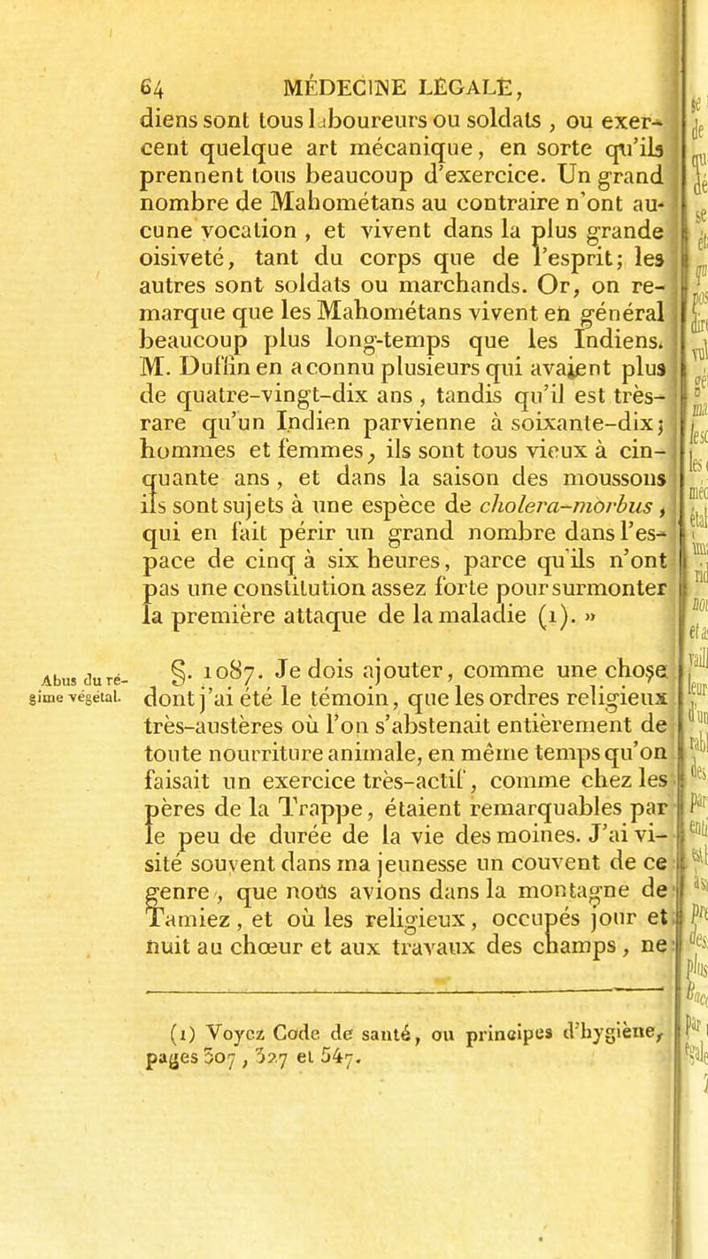 dienssont tous Lboureurs ou soldats , ou exer- cent quelque art mécanique, en sorte qu'ils prennent tous beaucoup d'exercice. Un grand nombre de Mahométans au contraire n'ont au* cune vocation , et vivent dans la plus grande oisiveté, tant du corps que de l'esprit; les autres sont soldats ou marchands. Or, on re- marque que les Mahométans vivent eù général beaucoup plus long-temps que les Indiens* M. Dufiin en a connu plusieurs qui avaient plus de quatre-vingt-dix ans , tandis qu'il est très- rare qu'un Indien parvienne à soixante-dix j hommes et femmes ; ils sont tous vieux à cin- 3uante ans, et dans la saison des moussons s sont sujets à une espèce de choleva-morbus t qui en fait périr un grand nombre dans l'es- pace de cinq à six heures, parce qu ils n'ont pas une constitution assez forte pour surmonter la première attaque de la maladie (1). » Abus duré- §• 10^7« Je dois ajouter, comme une chose gime végétai, dont j'ai été le témoin, que les ordres religieux très-austères où l'on s'abstenait entièrement de toute nourriture animale, en même temps qu'on faisait un exercice très-actif, comme chez les f)ères de la Trappe, étaient remarquables par e peu de durée de la vie des moines. J'ai vi- sité souvent dans ma jeunesse un couvent de ce fenre , que nous avions dans la montagne de 'amiez, et où les religieux, occupés jour et;|Ç nuit au chœur et aux travaux des champs , ne » (i) Voyez Code de santé, ou prineipes d'hygiène, payes 507 , 3?7 el 547.